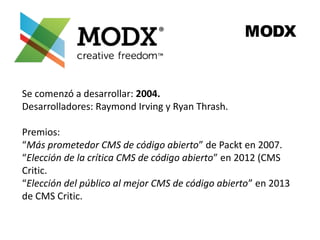 MODX 
Se comenzó a desarrollar: 2004. 
Desarrolladores: Raymond Irving y Ryan Thrash. 
Premios: 
“Más prometedor CMS de código abierto” de Packt en 2007. 
“Elección de la crítica CMS de código abierto” en 2012 (CMS 
Critic. 
“Elección del público al mejor CMS de código abierto” en 2013 
de CMS Critic. 
 