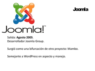 Joomla 
Salida: Agosto 2005. 
Desarrollador Joomla Group. 
Surgió como una bifurcación de otro proyecto: Mambo. 
Semejante a WordPress en aspecto y manejo. 
 