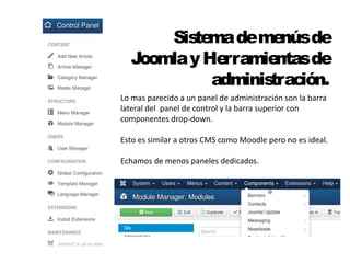 Sistema de menús de 
Joomla y Herramientas de 
administración. 
Lo mas parecido a un panel de administración son la barra 
lateral del panel de control y la barra superior con 
componentes drop-down. 
Esto es similar a otros CMS como Moodle pero no es ideal. 
Echamos de menos paneles dedicados. 
 