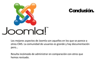 Conclusión. 
Los mejores aspectos de Joomla son aquellos en los que se parece a 
otros CMS. La comunidad de usuarios es grande y hay documentación 
pero… 
Resulta incómodo de administrar en comparación con otros que 
hemos revisado. 
 