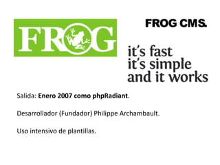 FROG CMS. 
Salida: Enero 2007 como phpRadiant. 
Desarrollador (Fundador) Philippe Archambault. 
Uso intensivo de plantillas. 
 