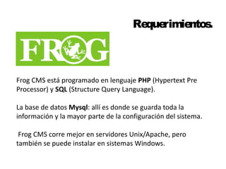 Requerimientos. 
Frog CMS está programado en lenguaje PHP (Hypertext Pre 
Processor) y SQL (Structure Query Language). 
La base de datos Mysql: allí es donde se guarda toda la 
información y la mayor parte de la configuración del sistema. 
Frog CMS corre mejor en servidores Unix/Apache, pero 
también se puede instalar en sistemas Windows. 
 