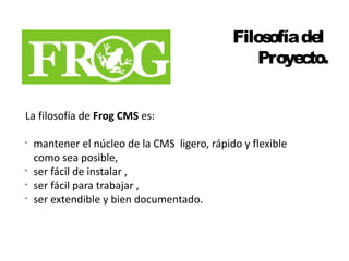 Filosofía del 
Proyecto. 
La filosofía de Frog CMS es: 
• mantener el núcleo de la CMS ligero, rápido y flexible 
como sea posible, 
• ser fácil de instalar , 
• ser fácil para trabajar , 
• ser extendible y bien documentado. 
 
