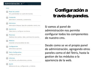 Configuración a 
través de paneles. 
Si vamos al panel de 
administración nos permite 
configurar todos los componentes 
de nuestro cms. 
Desde como se ve el propio panel 
de administración, agregando otros 
paneles como el del Tetris, hasta la 
gestion de los módulos o la 
apariencia de la web. 
 