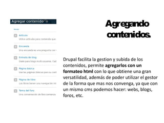 Agregando 
contenidos. 
Drupal facilita la gestion y subida de los 
contenidos, permite agregarlos con un 
formateo html con lo que obtiene una gran 
versatilidad, además de poder utilizar el gestor 
de la forma que mas nos convenga, ya que con 
un mismo cms podemos hacer: webs, blogs, 
foros, etc. 
 
