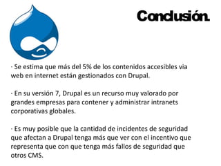 Conclusión. 
· Se estima que más del 5% de los contenidos accesibles via 
web en internet están gestionados con Drupal. 
· En su versión 7, Drupal es un recurso muy valorado por 
grandes empresas para contener y administrar intranets 
corporativas globales. 
· Es muy posible que la cantidad de incidentes de seguridad 
que afectan a Drupal tenga más que ver con el incentivo que 
representa que con que tenga más fallos de seguridad que 
otros CMS. 
 