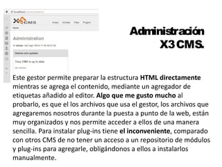 Administración 
X3 CMS. 
Este gestor permite preparar la estructura HTML directamente 
mientras se agrega el contenido, mediante un agregador de 
etiquetas añadido al editor. Algo que me gusto mucho al 
probarlo, es que el los archivos que usa el gestor, los archivos que 
agregaremos nosotros durante la puesta a punto de la web, están 
muy organizados y nos permite acceder a ellos de una manera 
sencilla. Para instalar plug-ins tiene el inconveniente, comparado 
con otros CMS de no tener un acceso a un repositorio de módulos 
y plug-ins para agregarle, obligándonos a ellos a instalarlos 
manualmente. 
 
