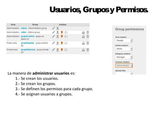 Usuarios, Grupos y Permisos. 
La manera de administrar usuarios es: 
1.- Se crean los usuarios. 
2.- Se crean los grupos. 
3.- Se definen los permisos para cada grupo. 
4.- Se asignan usuarios a grupos. 
 