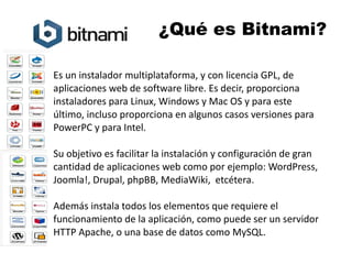 ¿Qué es Bitnami? 
Es un instalador multiplataforma, y con licencia GPL, de 
aplicaciones web de software libre. Es decir, proporciona 
instaladores para Linux, Windows y Mac OS y para este 
último, incluso proporciona en algunos casos versiones para 
PowerPC y para Intel. 
Su objetivo es facilitar la instalación y configuración de gran 
cantidad de aplicaciones web como por ejemplo: WordPress, 
Joomla!, Drupal, phpBB, MediaWiki, etcétera. 
Además instala todos los elementos que requiere el 
funcionamiento de la aplicación, como puede ser un servidor 
HTTP Apache, o una base de datos como MySQL. 
 