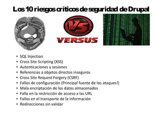 Los 10 riesgos críticos de seguridad de Drupal 
● SQL Injection 
● Cross Site Scripting (XSS) 
● Autenticaciones y sesiones 
● Referencias a objetos directos inseguros 
● Cross Site Request Forgery (CSRF) 
● Fallos de configuración (Principal fuente de los ataques!) 
● Mala encriptación de los datos almacenados 
● Fallo en la restricción de acceso a las URL 
● Fallos en el transporte de la información 
● Redirecciones sin validar 
 