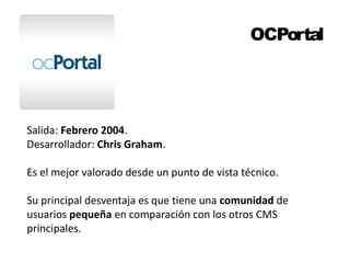 OCPortal 
Salida: Febrero 2004. 
Desarrollador: Chris Graham. 
Es el mejor valorado desde un punto de vista técnico. 
Su principal desventaja es que tiene una comunidad de 
usuarios pequeña en comparación con los otros CMS 
principales. 
 