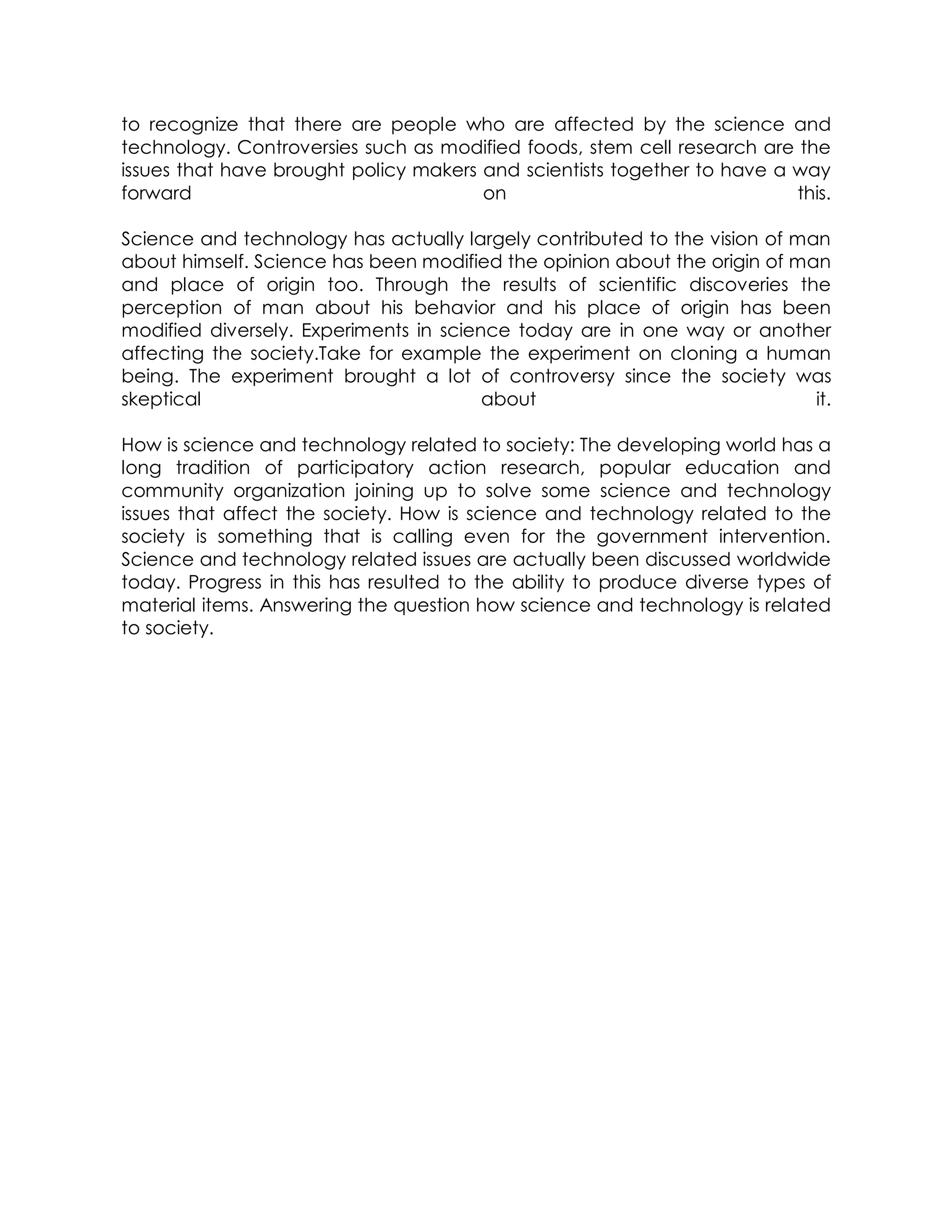 to recognize that there are people who are affected by the science and
technology. Controversies such as modified foods, stem cell research are the
issues that have brought policy makers and scientists together to have a way
forward on this.
Science and technology has actually largely contributed to the vision of man
about himself. Science has been modified the opinion about the origin of man
and place of origin too. Through the results of scientific discoveries the
perception of man about his behavior and his place of origin has been
modified diversely. Experiments in science today are in one way or another
affecting the society.Take for example the experiment on cloning a human
being. The experiment brought a lot of controversy since the society was
skeptical about it.
How is science and technology related to society: The developing world has a
long tradition of participatory action research, popular education and
community organization joining up to solve some science and technology
issues that affect the society. How is science and technology related to the
society is something that is calling even for the government intervention.
Science and technology related issues are actually been discussed worldwide
today. Progress in this has resulted to the ability to produce diverse types of
material items. Answering the question how science and technology is related
to society.
 
