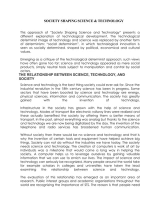 SOCIETY SHAPING SCIENCE & TECHNOLOGY
This approach of “Society Shaping Science and Technology” presents a
different explanation of technological development. The technological
determinist image of technology and science was replaced by another form
of determinism: “social determinism”, in which technological innovation is
seen as socially determined, shaped by political, economical and cultural
values.
Emerging as a critique of the technological determinist approach, such views
have often gone too far: science and technology appeared as mere social
products, simply neutral tools subject to manipulation and control by social
actors.
THE RELATIONSHIP BETWEEN SCIENCE, TECHNOLOGY, AND
SOCIETY
Science and technology is the best thing society could ever ask for. Since the
industrial revolution in the 18th century science has been in progress. Some
sectors that have been boosted by science and technology are energy,
physical sciences, information and communication. The society has greatly
gained with the invention of technology.
Infrastructure in the society has grown with the help of science and
technology. Modes of transport like electronic railway lines were realized and
these actually benefited the society by offering them a better means of
transport. In the past, almost everything was analog but thanks to the science
and technology we are now being digitalized by the day. The invention of the
telephone and radio services has broadened human communication.
Without society then there would be no science and technology and that is
why the invention of certain tools and equipment have helped achieve big
things. Society can not do without the industries we have today. The society
needs science and technology. The creation of computers is work of art by
individuals was a milestone that would come a long way in helping the
society. A computer helps us to leverage ourselves by gaining valuable
information that we can use to enrich our lives. The impact of science and
technology can seriously be recognized. Many people around the world take
for example scholars in colleges and universities have taken the lead
examining the relationship between science and technology.
The evaluation of this relationship has emerged as an important area of
research. Public interest groups and academic organizations throughout the
world are recognizing the importance of STS. The reason is that people need
 