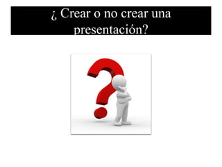 ¿ Crear o no crear una
presentación?
 