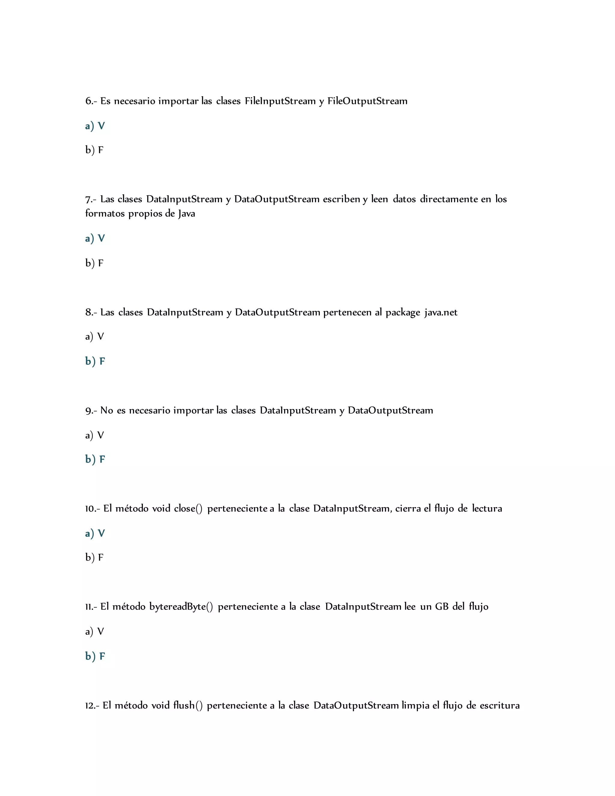 6.- Es necesario importar las clases FileInputStream y FileOutputStream 
a) V 
b) F 
7.- Las clases DataInputStream y DataOutputStream escriben y leen datos directamente en los 
formatos propios de Java 
a) V 
b) F 
8.- Las clases DataInputStream y DataOutputStream pertenecen al package java.net 
a) V 
b) F 
9.- No es necesario importar las clases DataInputStream y DataOutputStream 
a) V 
b) F 
10.- El método void close() perteneciente a la clase DataInputStream, cierra el flujo de lectura 
a) V 
b) F 
11.- El método bytereadByte() perteneciente a la clase DataInputStream lee un GB del flujo 
a) V 
b) F 
12.- El método void flush() perteneciente a la clase DataOutputStream limpia el flujo de escritura 
 