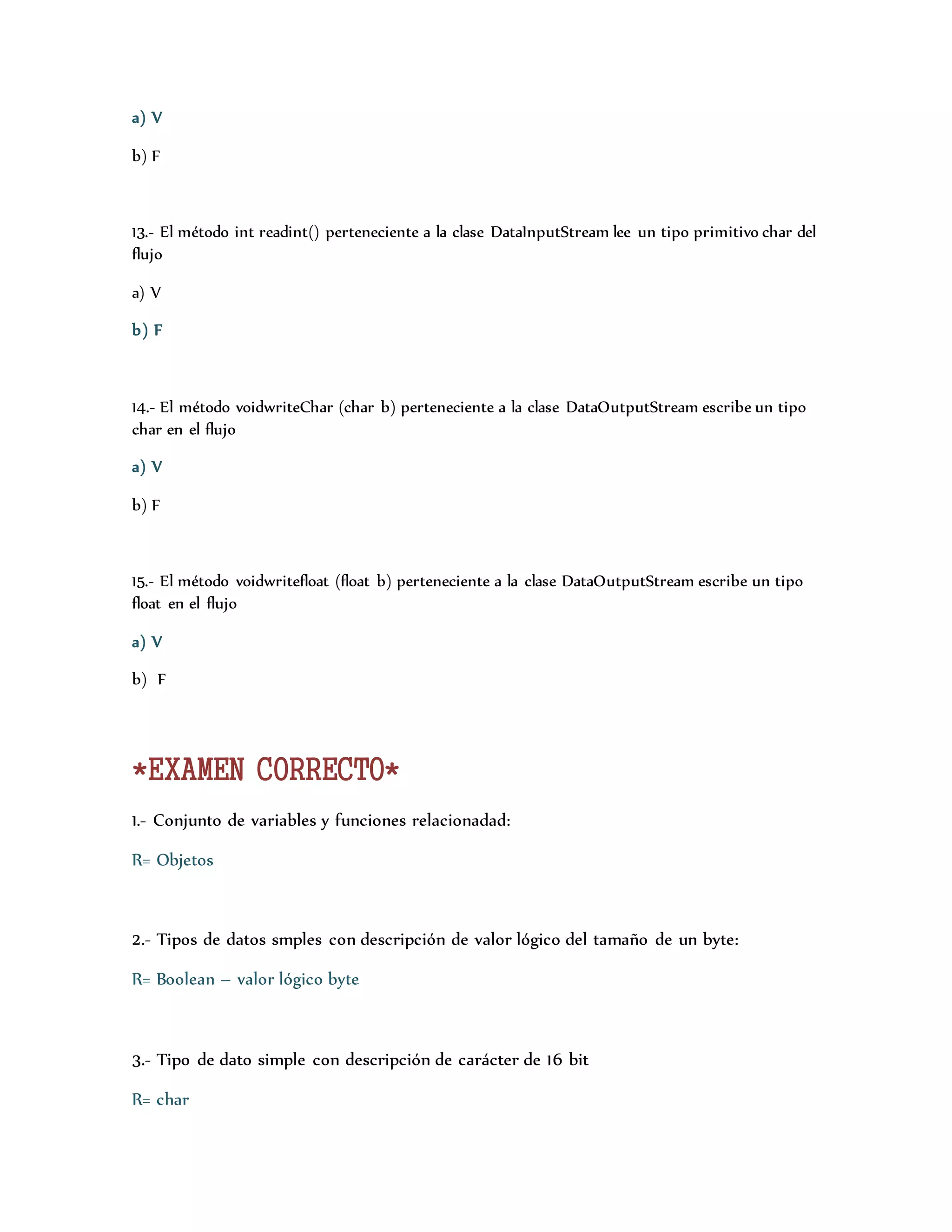 a) V 
b) F 
13.- El método int readint() perteneciente a la clase DataInputStream lee un tipo primitivo char del 
flujo 
a) V 
b) F 
14.- El método voidwriteChar (char b) perteneciente a la clase DataOutputStream escribe un tipo 
char en el flujo 
a) V 
b) F 
15.- El método voidwritefloat (float b) perteneciente a la clase DataOutputStream escribe un tipo 
float en el flujo 
a) V 
b) F 
*EXAMEN CORRECTO* 
1.- Conjunto de variables y funciones relacionadad: 
R= Objetos 
2.- Tipos de datos smples con descripción de valor lógico del tamaño de un byte: 
R= Boolean – valor lógico byte 
3.- Tipo de dato simple con descripción de carácter de 16 bit 
R= char 
 