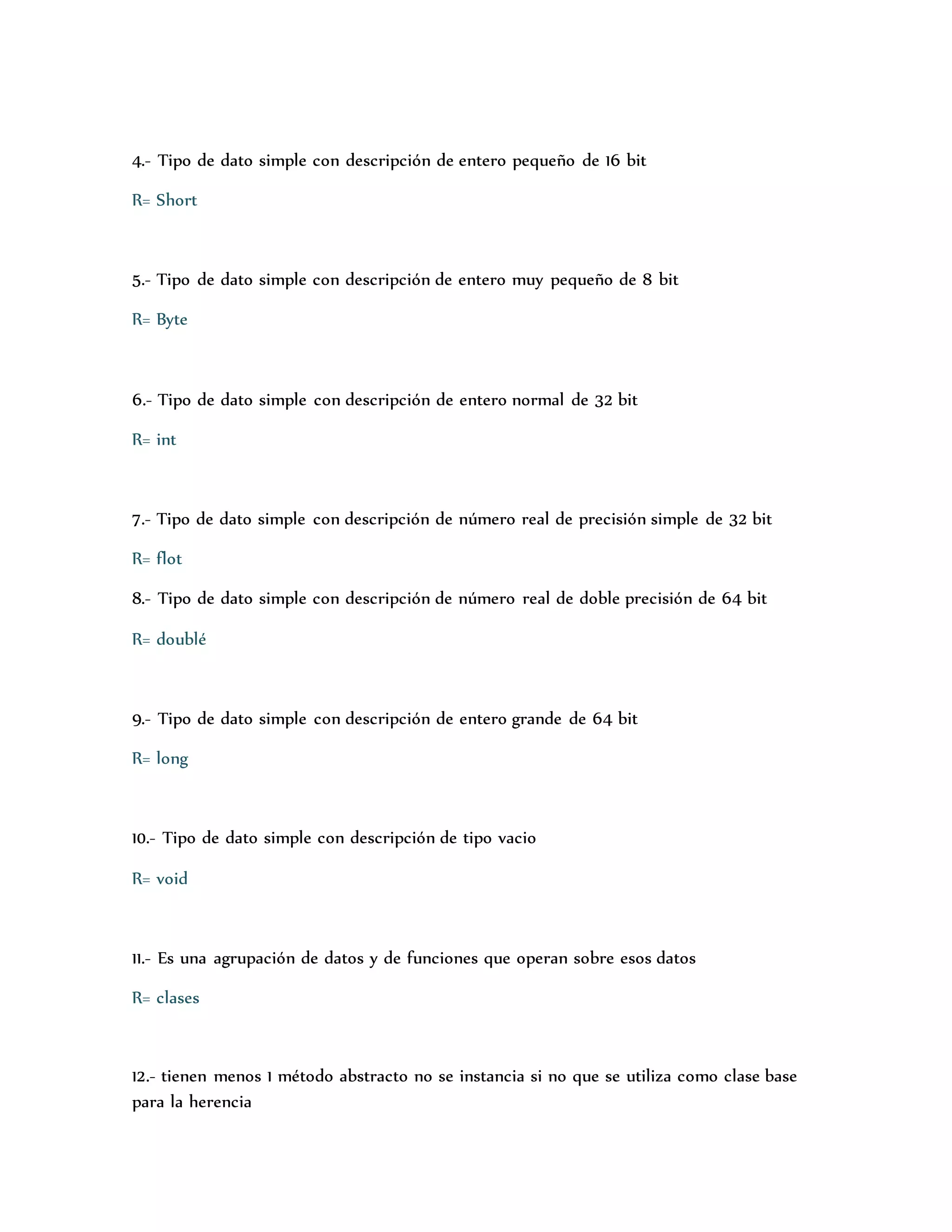 4.- Tipo de dato simple con descripción de entero pequeño de 16 bit 
R= Short 
5.- Tipo de dato simple con descripción de entero muy pequeño de 8 bit 
R= Byte 
6.- Tipo de dato simple con descripción de entero normal de 32 bit 
R= int 
7.- Tipo de dato simple con descripción de número real de precisión simple de 32 bit 
R= flot 
8.- Tipo de dato simple con descripción de número real de doble precisión de 64 bit 
R= doublé 
9.- Tipo de dato simple con descripción de entero grande de 64 bit 
R= long 
10.- Tipo de dato simple con descripción de tipo vacio 
R= void 
11.- Es una agrupación de datos y de funciones que operan sobre esos datos 
R= clases 
12.- tienen menos 1 método abstracto no se instancia si no que se utiliza como clase base 
para la herencia 
 