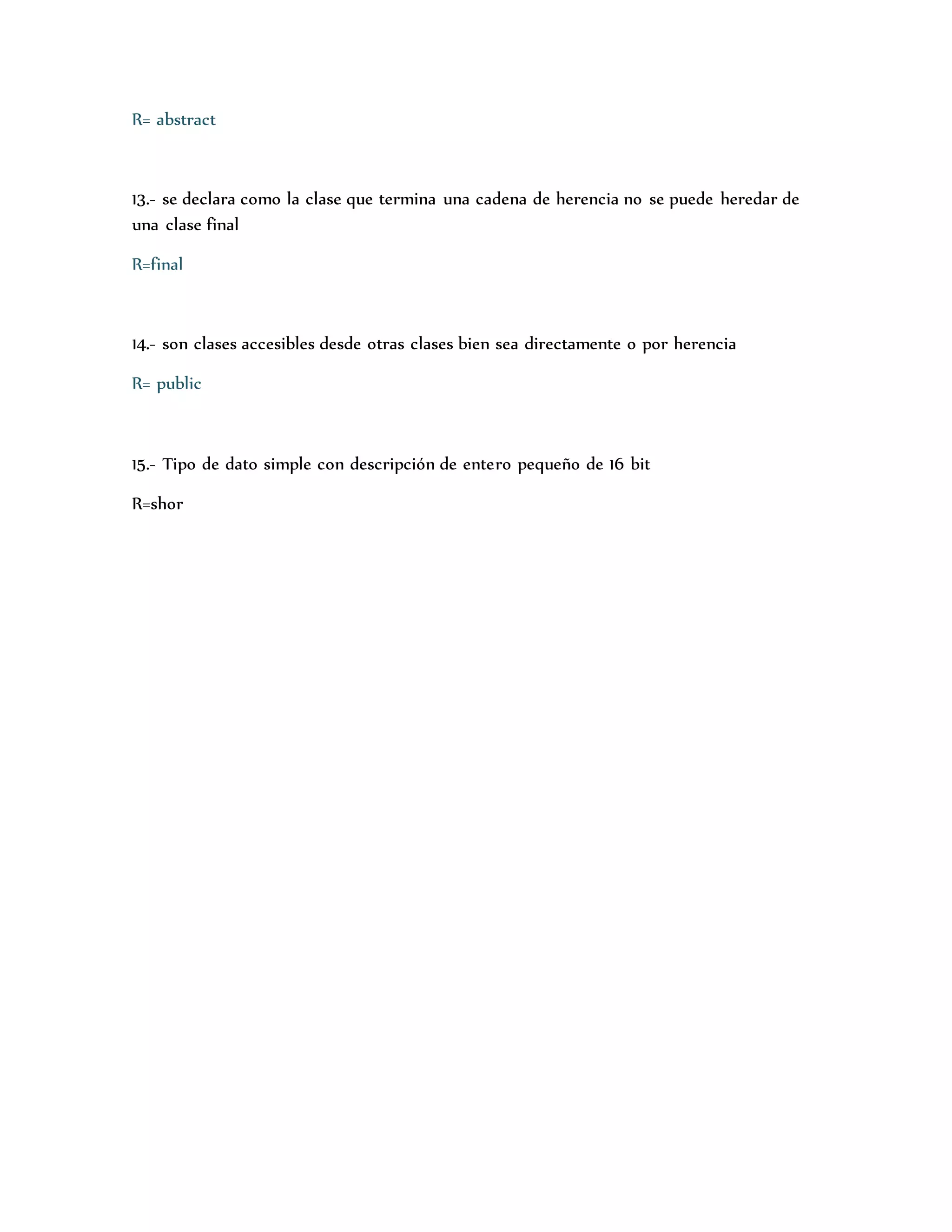 R= abstract 
13.- se declara como la clase que termina una cadena de herencia no se puede heredar de 
una clase final 
R=final 
14.- son clases accesibles desde otras clases bien sea directamente o por herencia 
R= public 
15.- Tipo de dato simple con descripción de entero pequeño de 16 bit 
R=shor 
