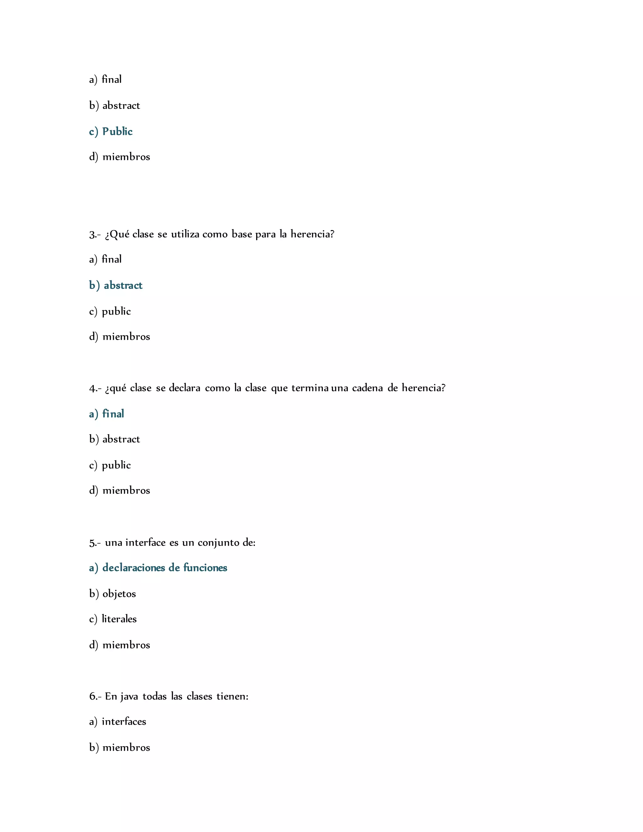 a) final 
b) abstract 
c) Public 
d) miembros 
3.- ¿Qué clase se utiliza como base para la herencia? 
a) final 
b) abstract 
c) public 
d) miembros 
4.- ¿qué clase se declara como la clase que termina una cadena de herencia? 
a) final 
b) abstract 
c) public 
d) miembros 
5.- una interface es un conjunto de: 
a) declaraciones de funciones 
b) objetos 
c) literales 
d) miembros 
6.- En java todas las clases tienen: 
a) interfaces 
b) miembros 
 