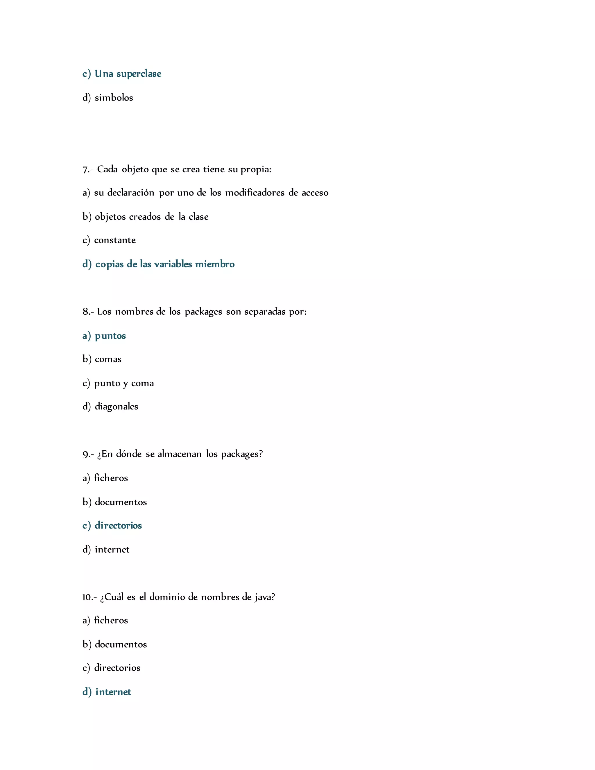 c) Una superclase 
d) simbolos 
7.- Cada objeto que se crea tiene su propia: 
a) su declaración por uno de los modificadores de acceso 
b) objetos creados de la clase 
c) constante 
d) copias de las variables miembro 
8.- Los nombres de los packages son separadas por: 
a) puntos 
b) comas 
c) punto y coma 
d) diagonales 
9.- ¿En dónde se almacenan los packages? 
a) ficheros 
b) documentos 
c) di rectorios 
d) internet 
10.- ¿Cuál es el dominio de nombres de java? 
a) ficheros 
b) documentos 
c) directorios 
d) internet 
 