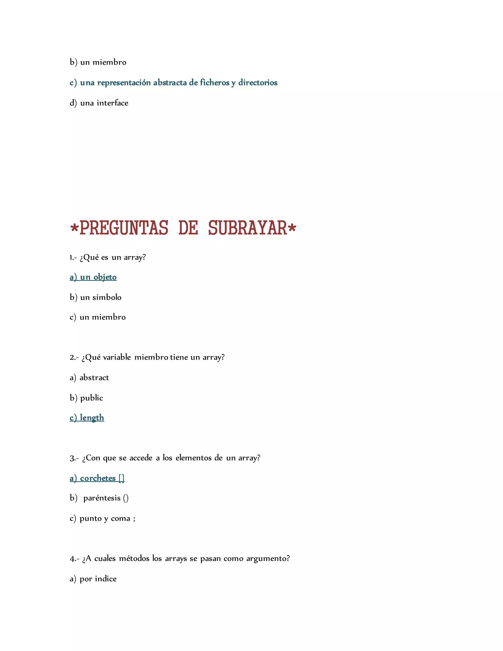 b) un miembro 
c) una representación abstracta de ficheros y directorios 
d) una interface 
*PREGUNTAS DE SUBRAYAR* 
1.- ¿Qué es un array? 
a) un objeto 
b) un símbolo 
c) un miembro 
2.- ¿Qué variable miembro tiene un array? 
a) abstract 
b) public 
c) length 
3.- ¿Con que se accede a los elementos de un array? 
a) corchetes [] 
b) paréntesis () 
c) punto y coma ; 
4.- ¿A cuales métodos los arrays se pasan como argumento? 
a) por indice 
 