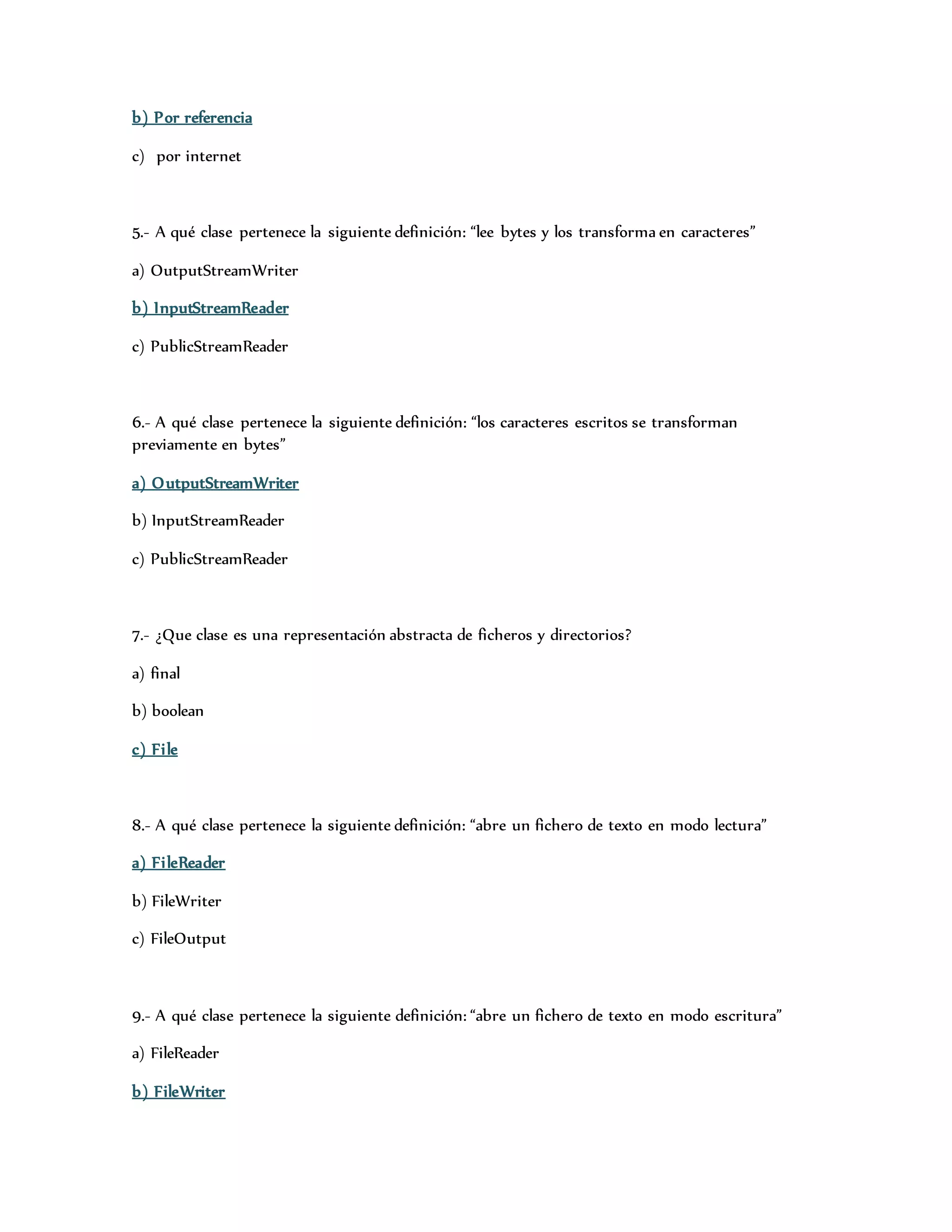 b) Por referencia 
c) por internet 
5.- A qué clase pertenece la siguiente definición: “lee bytes y los transforma en caracteres” 
a) OutputStreamWriter 
b) InputStreamReader 
c) PublicStreamReader 
6.- A qué clase pertenece la siguiente definición: “los caracteres escritos se transforman 
previamente en bytes” 
a) OutputStreamWriter 
b) InputStreamReader 
c) PublicStreamReader 
7.- ¿Que clase es una representación abstracta de ficheros y directorios? 
a) final 
b) boolean 
c) Fi le 
8.- A qué clase pertenece la siguiente definición: “abre un fichero de texto en modo lectura” 
a) Fi leReader 
b) FileWriter 
c) FileOutput 
9.- A qué clase pertenece la siguiente definición: “abre un fichero de texto en modo escritura” 
a) FileReader 
b) FileWriter 
 