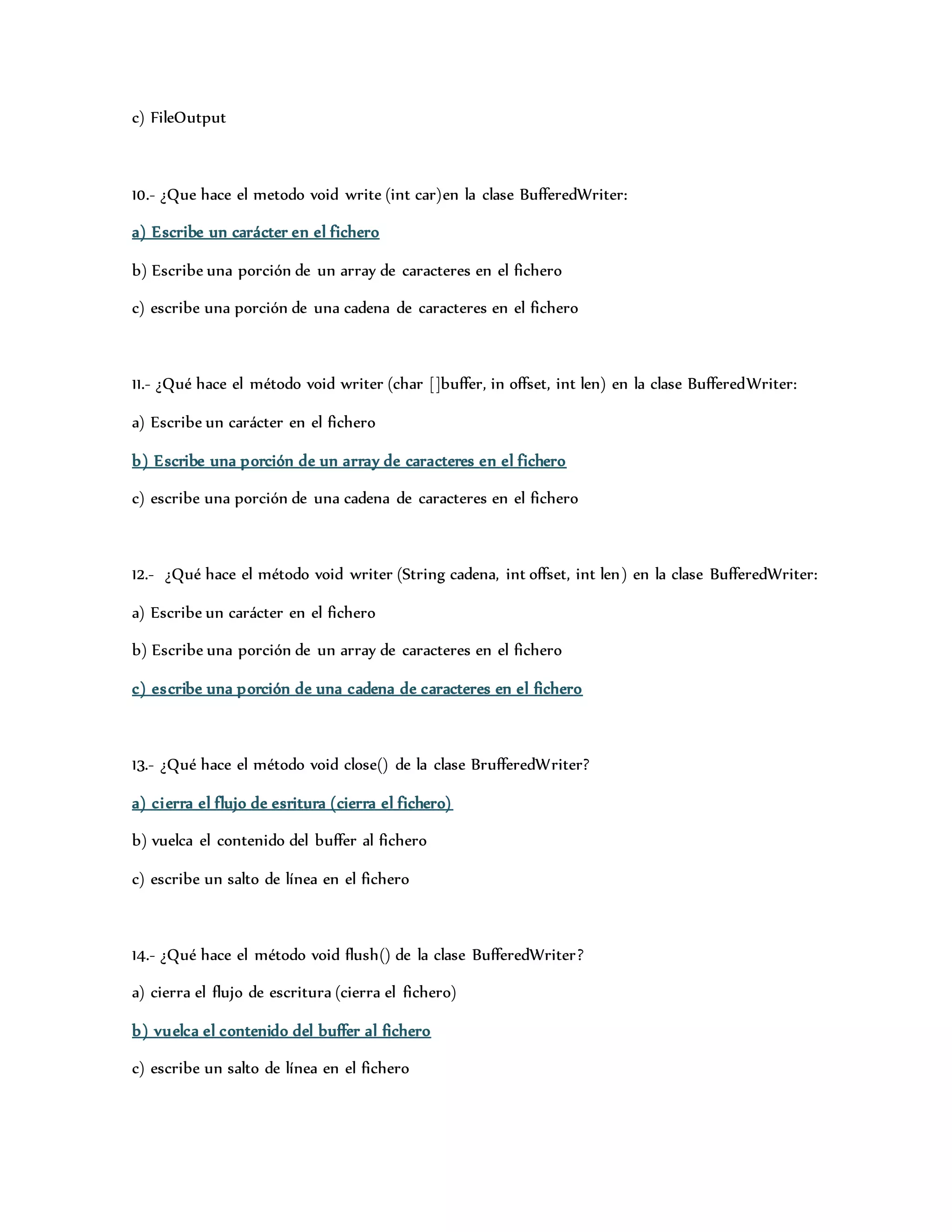 c) FileOutput 
10.- ¿Que hace el metodo void write (int car)en la clase BufferedWriter: 
a) Escribe un carácter en el fichero 
b) Escribe una porción de un array de caracteres en el fichero 
c) escribe una porción de una cadena de caracteres en el fichero 
11.- ¿Qué hace el método void writer (char []buffer, in offset, int len) en la clase BufferedWriter: 
a) Escribe un carácter en el fichero 
b) Escribe una porción de un array de caracteres en el fichero 
c) escribe una porción de una cadena de caracteres en el fichero 
12.- ¿Qué hace el método void writer (String cadena, int offset, int len) en la clase BufferedWriter: 
a) Escribe un carácter en el fichero 
b) Escribe una porción de un array de caracteres en el fichero 
c) escribe una porción de una cadena de caracteres en el fichero 
13.- ¿Qué hace el método void close() de la clase BrufferedWriter? 
a) cierra el flujo de esritura (cierra el fichero) 
b) vuelca el contenido del buffer al fichero 
c) escribe un salto de línea en el fichero 
14.- ¿Qué hace el método void flush() de la clase BufferedWriter? 
a) cierra el flujo de escritura (cierra el fichero) 
b) vuelca el contenido del buffer al fichero 
c) escribe un salto de línea en el fichero 
 