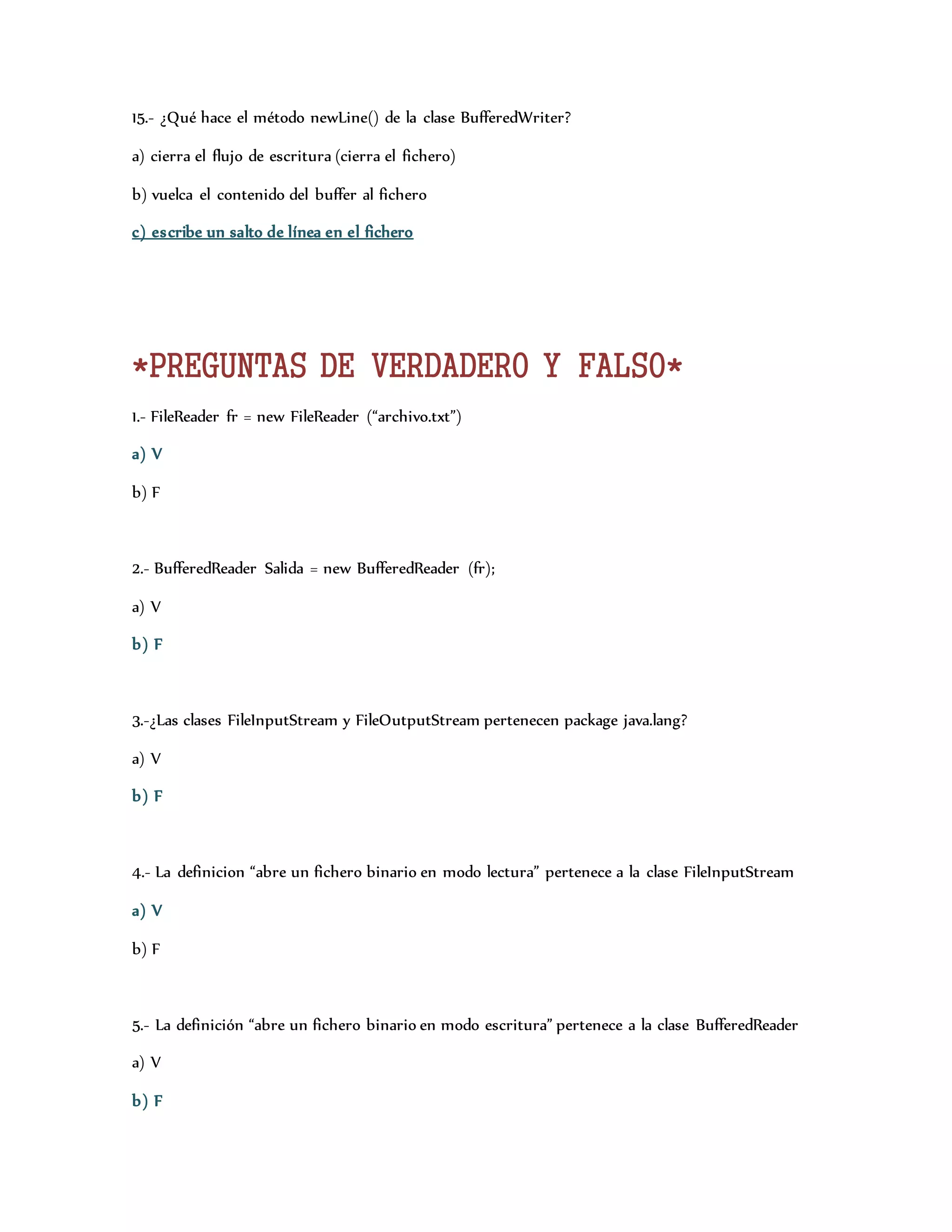 15.- ¿Qué hace el método newLine() de la clase BufferedWriter? 
a) cierra el flujo de escritura (cierra el fichero) 
b) vuelca el contenido del buffer al fichero 
c) escribe un salto de línea en el fichero 
*PREGUNTAS DE VERDADERO Y FALSO* 
1.- FileReader fr = new FileReader (“archivo.txt”) 
a) V 
b) F 
2.- BufferedReader Salida = new BufferedReader (fr); 
a) V 
b) F 
3.-¿Las clases FileInputStream y FileOutputStream pertenecen package java.lang? 
a) V 
b) F 
4.- La definicion “abre un fichero binario en modo lectura” pertenece a la clase FileInputStream 
a) V 
b) F 
5.- La definición “abre un fichero binario en modo escritura” pertenece a la clase BufferedReader 
a) V 
b) F 
 