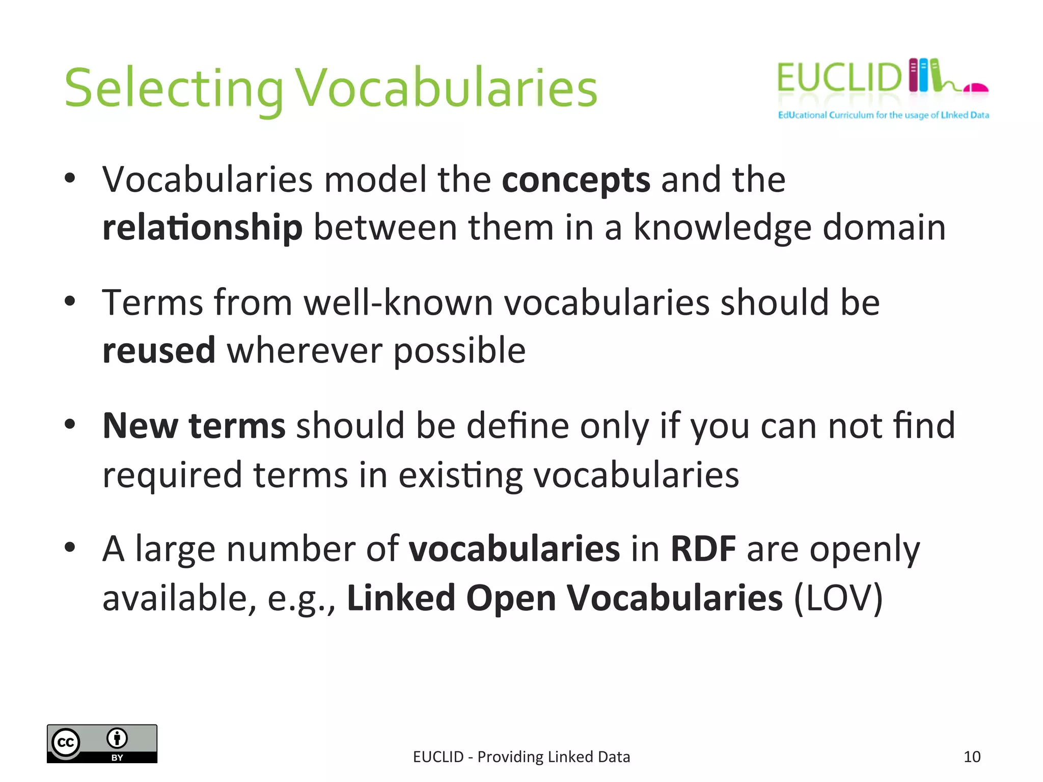 Selecting 
Vocabularies 
• Vocabularies 
model 
the 
concepts 
and 
the 
rela6onship 
between 
them 
in 
a 
knowledge 
domain 
• Terms 
from 
well-­‐known 
vocabularies 
should 
be 
reused 
wherever 
possible 
• New 
terms 
should 
be 
define 
only 
if 
you 
can 
not 
find 
required 
terms 
in 
exisSng 
vocabularies 
• A 
large 
number 
of 
vocabularies 
in 
RDF 
are 
openly 
available, 
e.g., 
Linked 
Open 
Vocabularies 
(LOV) 
EUCLID 
-­‐ 
Providing 
Linked 
Data 
10 
 