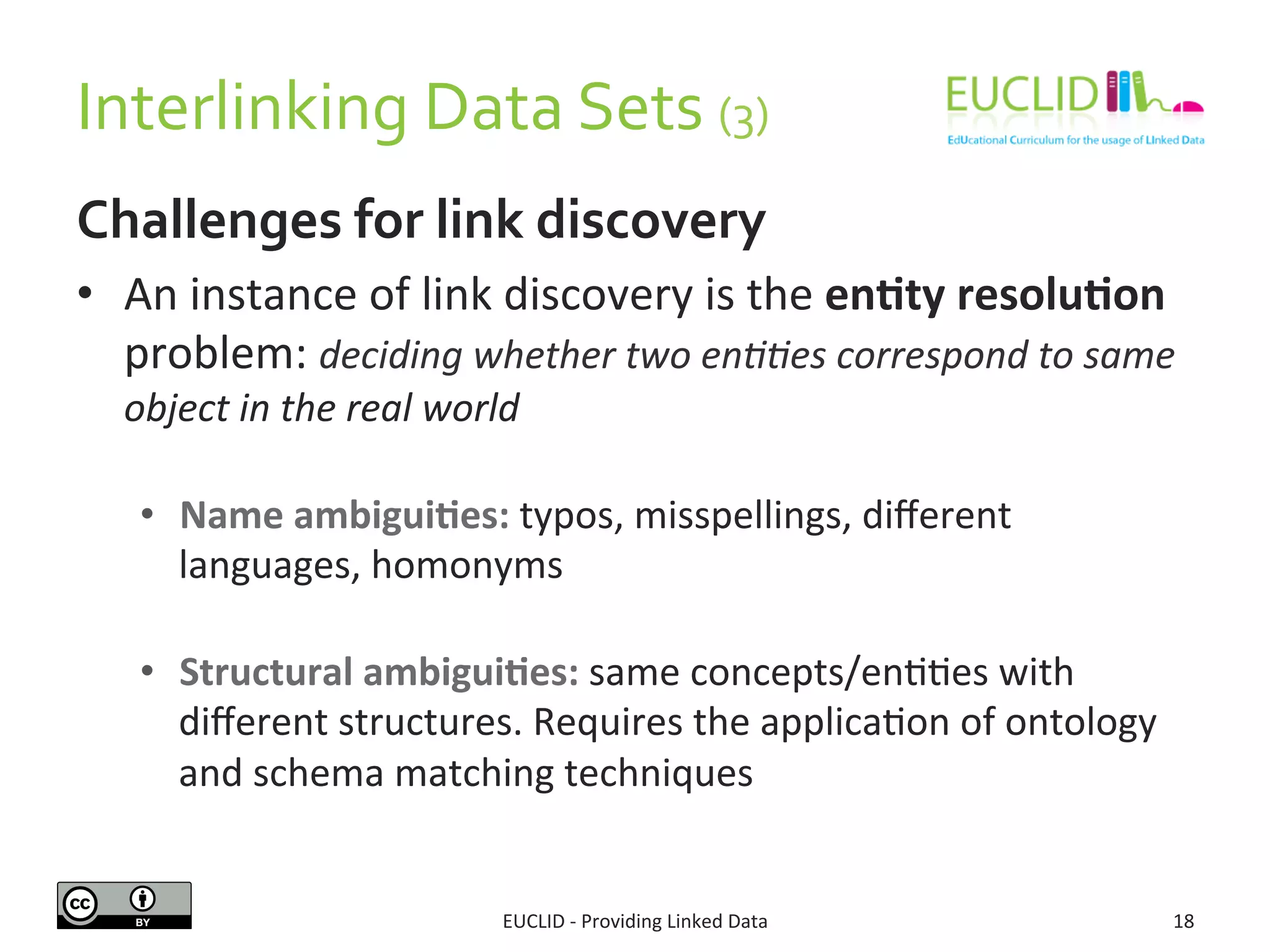 Interlinking 
Data 
Sets 
(3) 
Challenges 
for 
link 
discovery 
• An 
instance 
of 
link 
discovery 
is 
the 
en6ty 
resolu6on 
problem: 
deciding 
whether 
two 
en..es 
correspond 
to 
same 
object 
in 
the 
real 
world 
• Name 
ambigui6es: 
typos, 
misspellings, 
different 
languages, 
homonyms 
• Structural 
ambigui6es: 
same 
concepts/enSSes 
with 
different 
structures. 
Requires 
the 
applicaSon 
of 
ontology 
and 
schema 
matching 
techniques 
EUCLID 
-­‐ 
Providing 
Linked 
Data 
18 
 