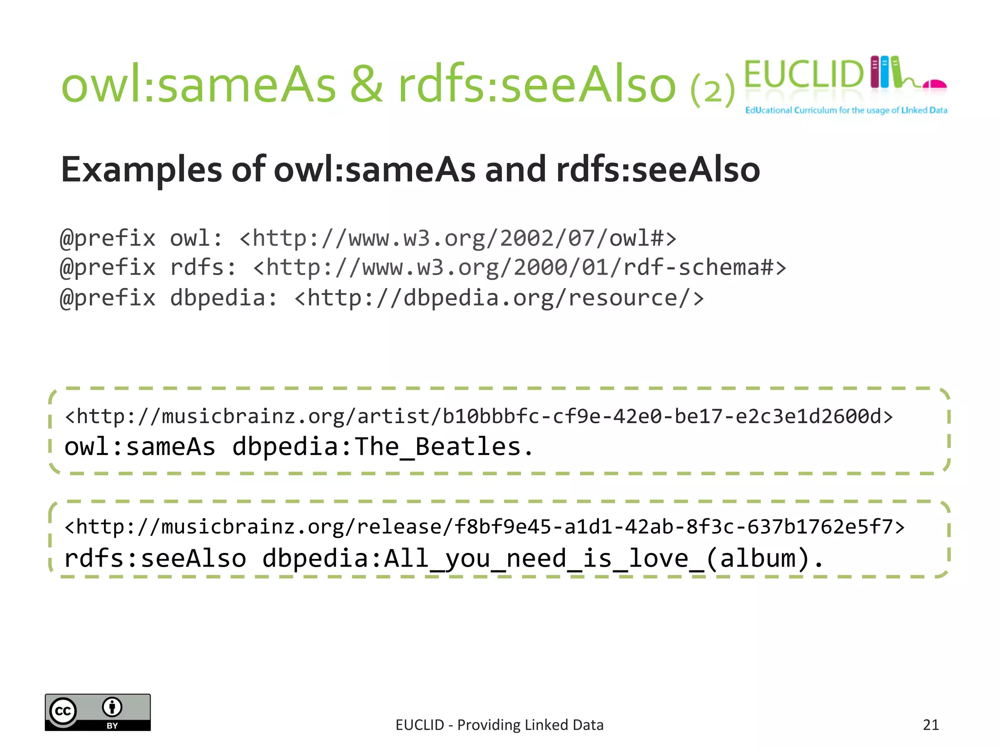 owl:sameAs 
& 
rdfs:seeAlso 
(2) 
Examples 
of 
owl:sameAs 
and 
rdfs:seeAlso 
@prefix 
owl: 
<http://www.w3.org/2002/07/owl#> 
@prefix 
rdfs: 
<http://www.w3.org/2000/01/rdf-­‐schema#> 
@prefix 
dbpedia: 
<http://dbpedia.org/resource/> 
<http://musicbrainz.org/artist/b10bbbfc-­‐cf9e-­‐42e0-­‐be17-­‐e2c3e1d2600d> 
owl:sameAs 
dbpedia:The_Beatles. 
<http://musicbrainz.org/release/f8bf9e45-­‐a1d1-­‐42ab-­‐8f3c-­‐637b1762e5f7> 
rdfs:seeAlso 
dbpedia:All_you_need_is_love_(album). 
EUCLID 
-­‐ 
Providing 
Linked 
Data 
21 
 