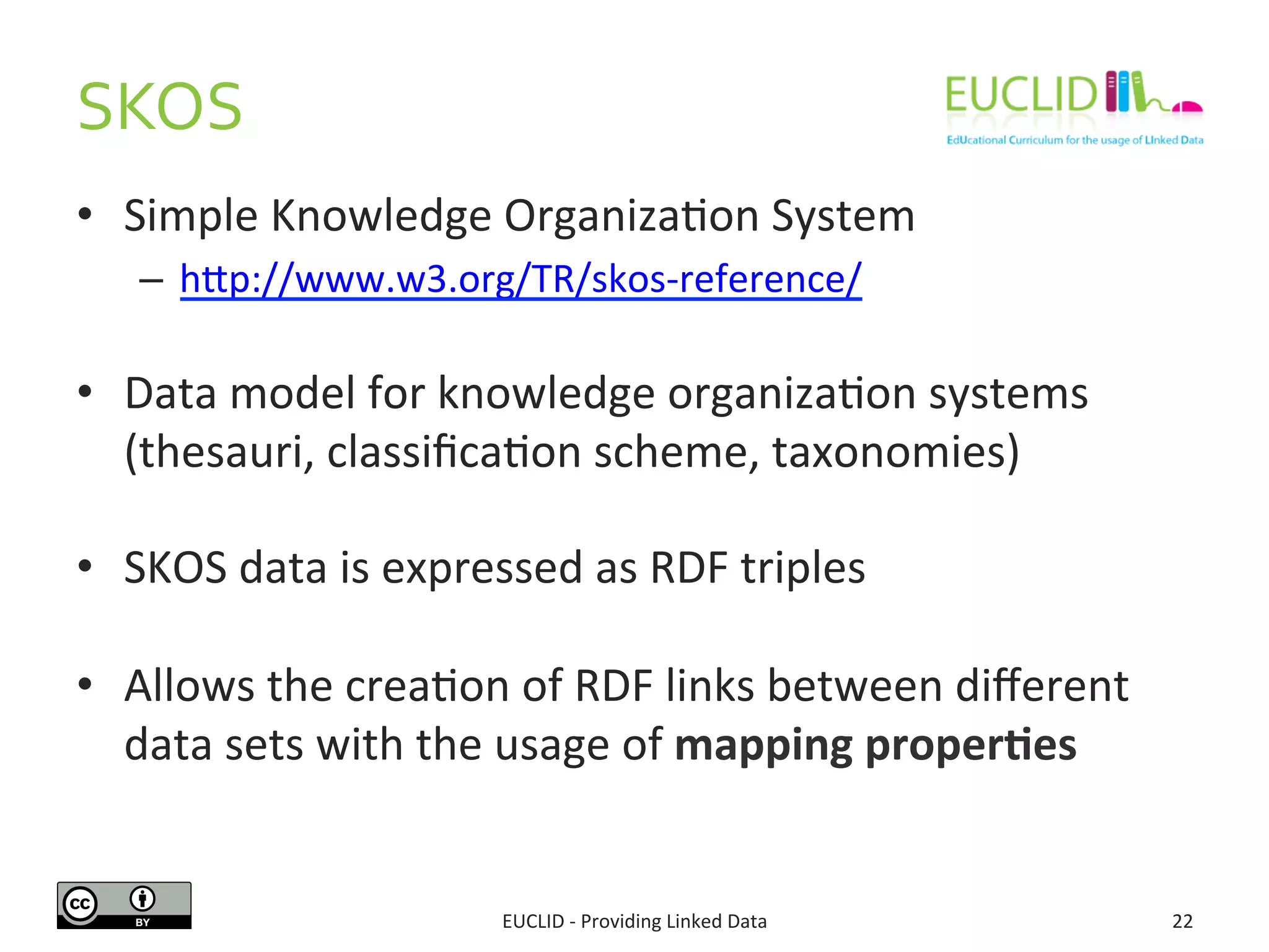 SKOS 
• Simple 
Knowledge 
OrganizaSon 
System 
– hdp://www.w3.org/TR/skos-­‐reference/ 
• Data 
model 
for 
knowledge 
organizaSon 
systems 
(thesauri, 
classificaSon 
scheme, 
taxonomies) 
• SKOS 
data 
is 
expressed 
as 
RDF 
triples 
• Allows 
the 
creaSon 
of 
RDF 
links 
between 
different 
data 
sets 
with 
the 
usage 
of 
mapping 
proper6es 
EUCLID 
-­‐ 
Providing 
Linked 
Data 
22 
 