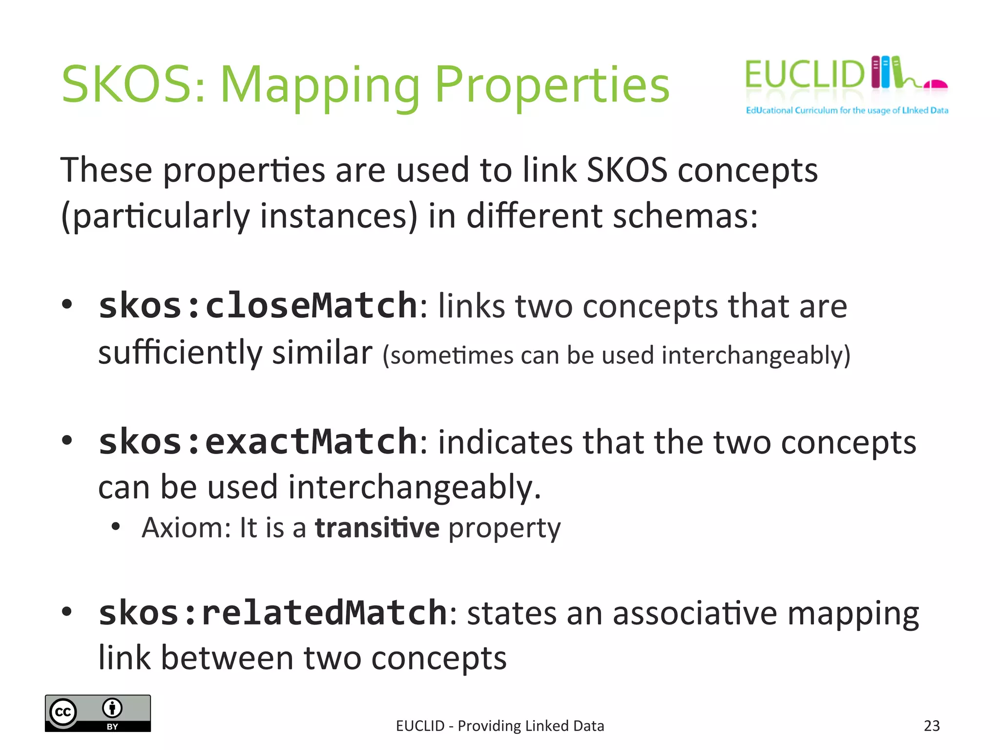 SKOS: 
Mapping 
Properties 
These 
properSes 
are 
used 
to 
link 
SKOS 
concepts 
(parScularly 
instances) 
in 
different 
schemas: 
• skos:closeMatch: 
links 
two 
concepts 
that 
are 
sufficiently 
similar 
(someSmes 
can 
be 
used 
interchangeably) 
• skos:exactMatch: 
indicates 
that 
the 
two 
concepts 
can 
be 
used 
interchangeably. 
• Axiom: 
It 
is 
a 
transi6ve 
property 
• skos:relatedMatch: 
states 
an 
associaSve 
mapping 
link 
between 
two 
concepts 
EUCLID 
-­‐ 
Providing 
Linked 
Data 
23 
 