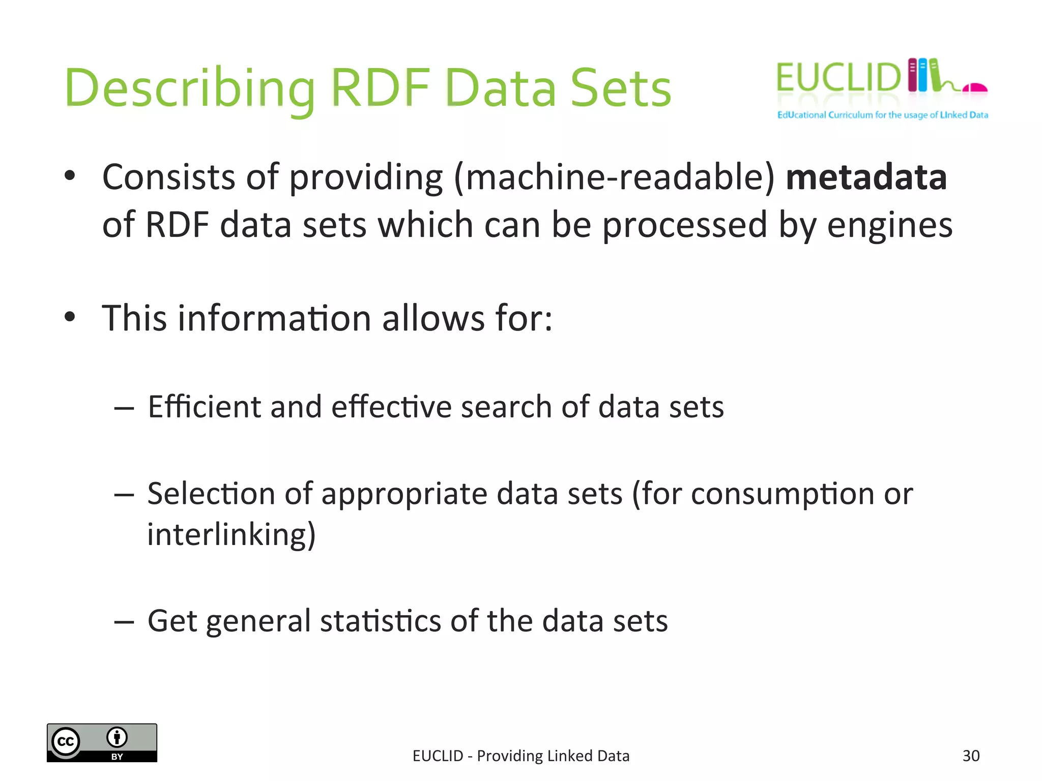 Describing 
RDF 
Data 
Sets 
• Consists 
of 
providing 
(machine-­‐readable) 
metadata 
of 
RDF 
data 
sets 
which 
can 
be 
processed 
by 
engines 
• This 
informaSon 
allows 
for: 
– Efficient 
and 
effecSve 
search 
of 
data 
sets 
– SelecSon 
of 
appropriate 
data 
sets 
(for 
consumpSon 
or 
interlinking) 
– Get 
general 
staSsScs 
of 
the 
data 
sets 
EUCLID 
-­‐ 
Providing 
Linked 
Data 
30 
 