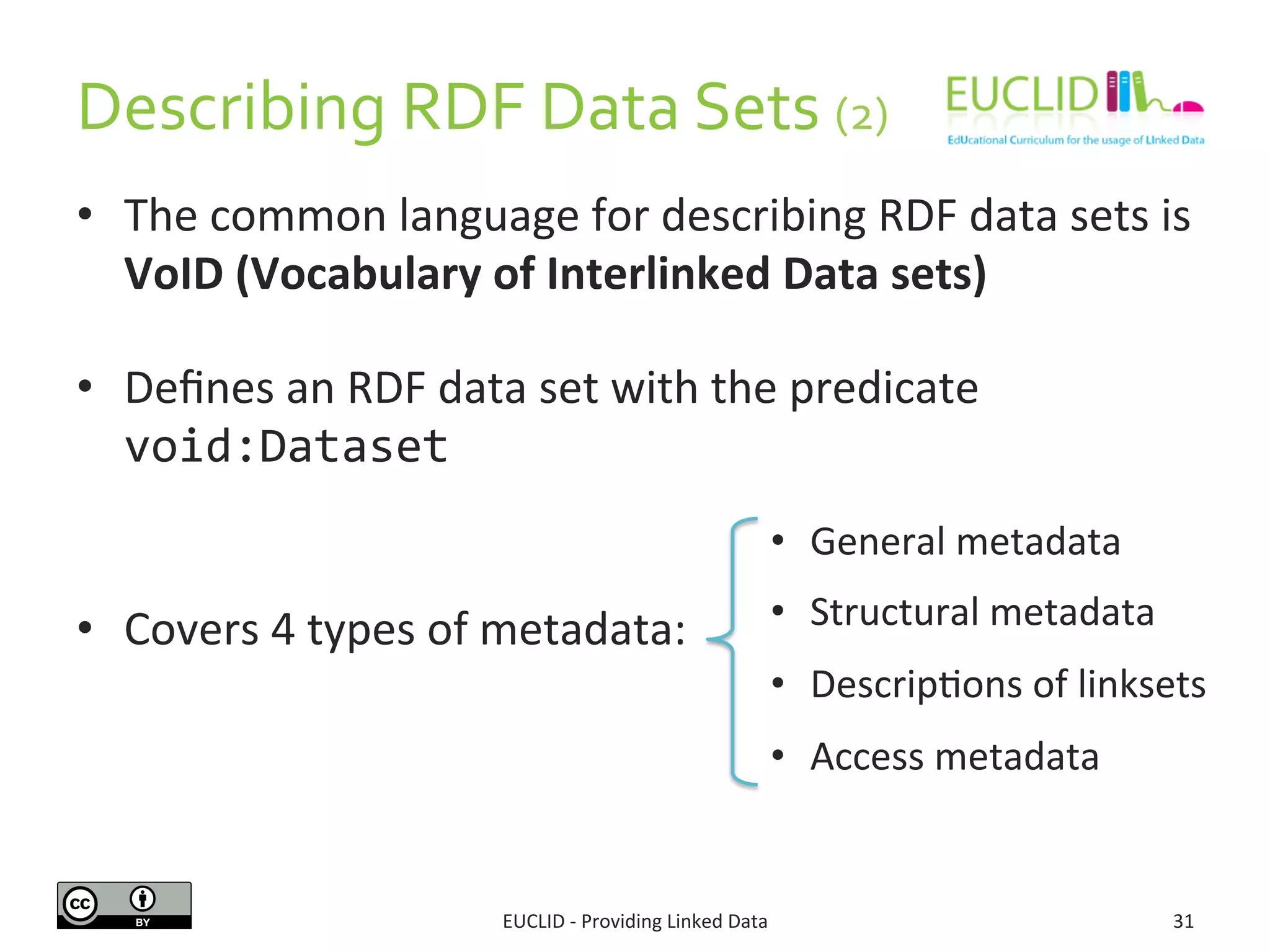 Describing 
RDF 
Data 
Sets 
(2) 
• The 
common 
language 
for 
describing 
RDF 
data 
sets 
is 
VoID 
(Vocabulary 
of 
Interlinked 
Data 
sets) 
• Defines 
an 
RDF 
data 
set 
with 
the 
predicate 
void:Dataset 
• Covers 
4 
types 
of 
metadata: 
• General 
metadata 
• Structural 
metadata 
• DescripSons 
of 
linksets 
• Access 
metadata 
EUCLID 
-­‐ 
Providing 
Linked 
Data 
31 
 