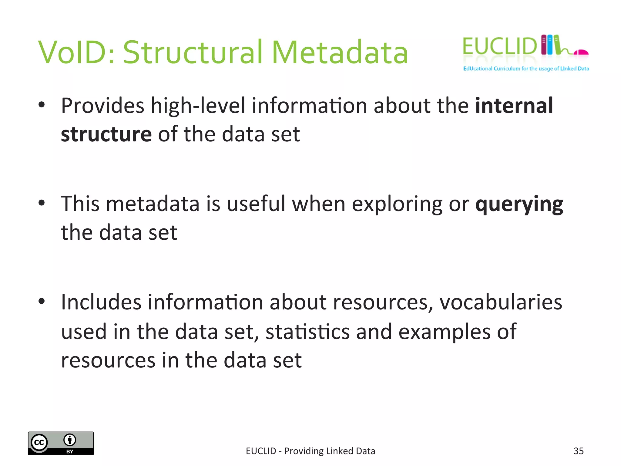 VoID: 
Structural 
Metadata 
EUCLID 
-­‐ 
Providing 
Linked 
Data 
35 
• Provides 
high-­‐level 
informaSon 
about 
the 
internal 
structure 
of 
the 
data 
set 
• This 
metadata 
is 
useful 
when 
exploring 
or 
querying 
the 
data 
set 
• Includes 
informaSon 
about 
resources, 
vocabularies 
used 
in 
the 
data 
set, 
staSsScs 
and 
examples 
of 
resources 
in 
the 
data 
set 
 