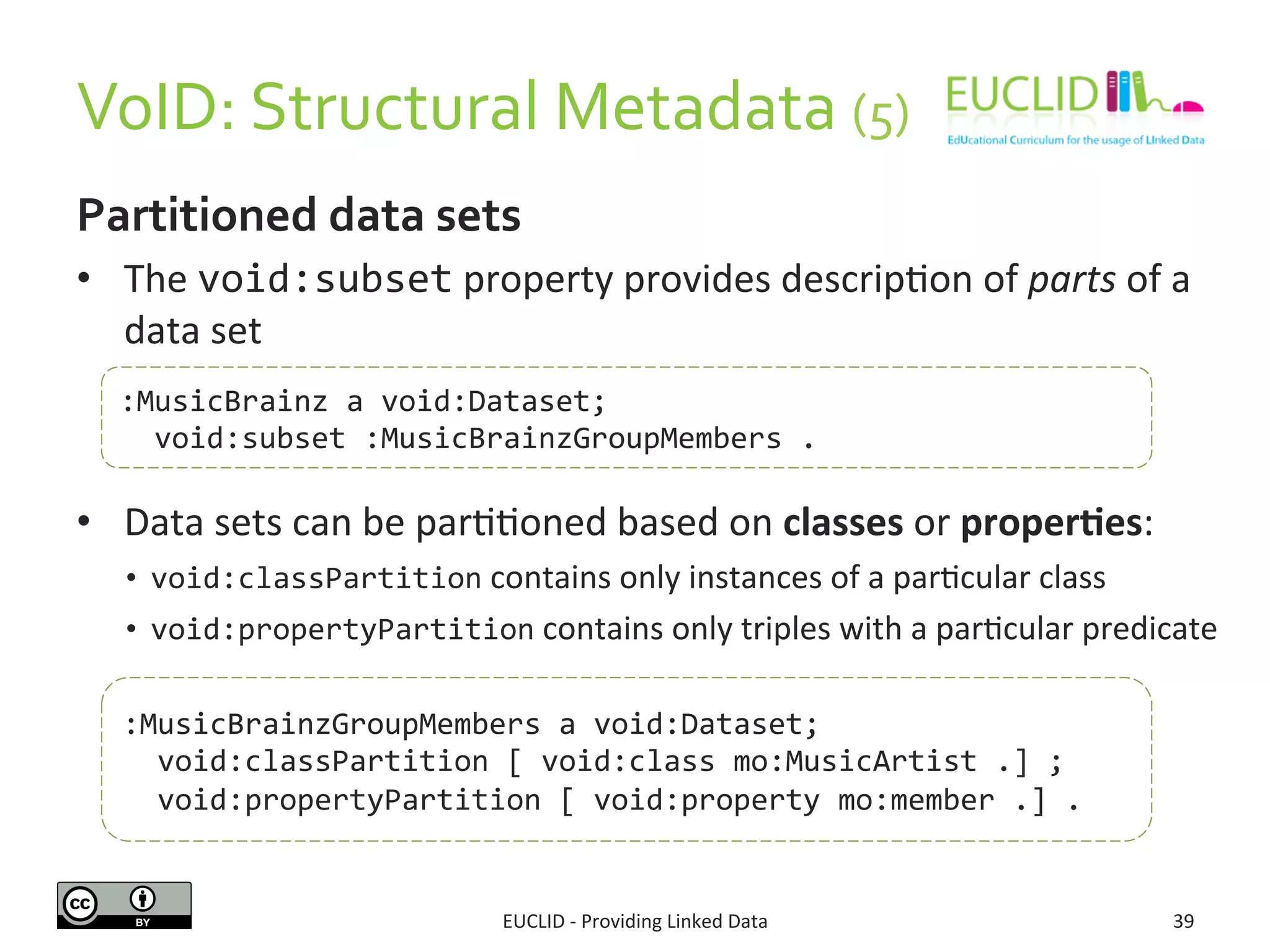 VoID: 
Structural 
Metadata 
(5) 
Partitioned 
data 
sets 
• The 
:MusicBrainz 
a 
void:Dataset; 
void:subset 
:MusicBrainzGroupMembers 
. 
EUCLID 
-­‐ 
Providing 
Linked 
Data 
39 
void:subset 
property 
provides 
descripSon 
of 
parts 
of 
a 
data 
set 
• Data 
sets 
can 
be 
parSSoned 
based 
on 
classes 
or 
proper6es: 
• void:classPartition 
contains 
only 
instances 
of 
a 
parScular 
class 
• void:propertyPartition 
contains 
only 
triples 
with 
a 
parScular 
predicate 
:MusicBrainzGroupMembers 
a 
void:Dataset; 
void:classPartition 
[ 
void:class 
mo:MusicArtist 
.] 
; 
void:propertyPartition 
[ 
void:property 
mo:member 
.] 
. 
 