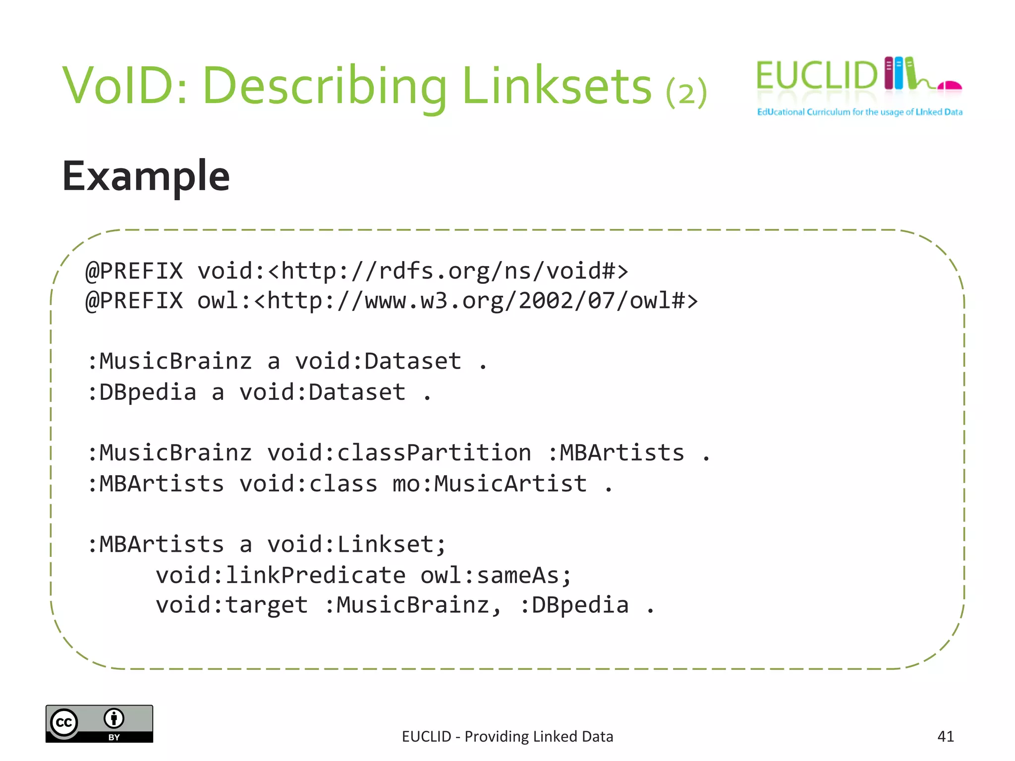 VoID: 
Describing 
Linksets 
(2) 
EUCLID 
-­‐ 
Providing 
Linked 
Data 
41 
Example 
@PREFIX 
void:<http://rdfs.org/ns/void#> 
@PREFIX 
owl:<http://www.w3.org/2002/07/owl#> 
:MusicBrainz 
a 
void:Dataset 
. 
:DBpedia 
a 
void:Dataset 
. 
:MusicBrainz 
void:classPartition 
:MBArtists 
. 
:MBArtists 
void:class 
mo:MusicArtist 
. 
:MBArtists 
a 
void:Linkset; 
void:linkPredicate 
owl:sameAs; 
void:target 
:MusicBrainz, 
:DBpedia 
. 
 