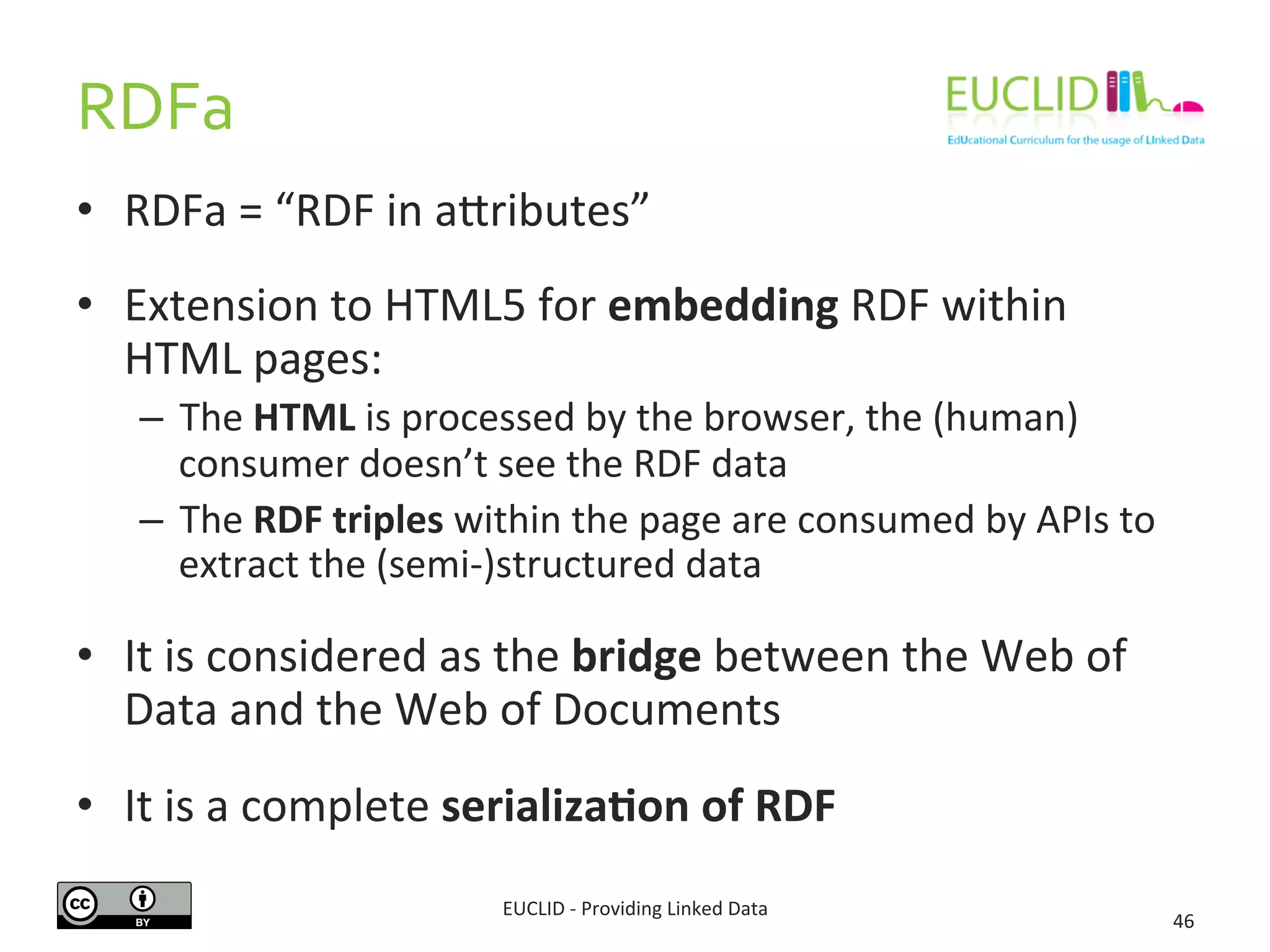 RDFa 
• RDFa 
= 
“RDF 
in 
adributes” 
• Extension 
to 
HTML5 
for 
embedding 
RDF 
within 
HTML 
pages: 
– The 
HTML 
is 
processed 
by 
the 
browser, 
the 
(human) 
consumer 
doesn’t 
see 
the 
RDF 
data 
– The 
RDF 
triples 
within 
the 
page 
are 
consumed 
by 
APIs 
to 
extract 
the 
(semi-­‐)structured 
data 
• It 
is 
considered 
as 
the 
bridge 
between 
the 
Web 
of 
Data 
and 
the 
Web 
of 
Documents 
• It 
is 
a 
complete 
serializa6on 
of 
RDF 
EUCLID 
-­‐ 
Providing 
Linked 
Data 
46 
 