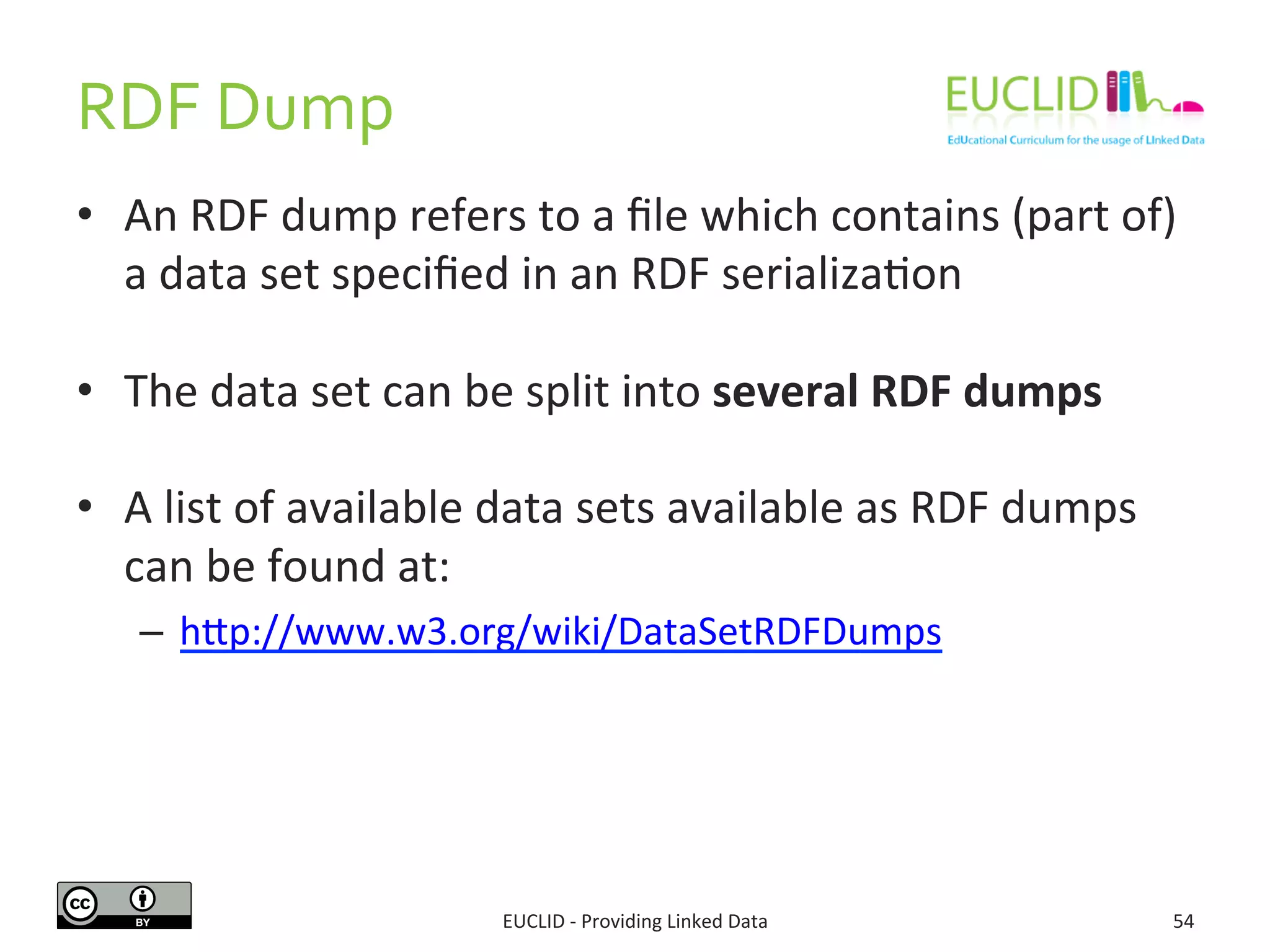 RDF 
Dump 
• An 
RDF 
dump 
refers 
to 
a 
file 
which 
contains 
(part 
of) 
a 
data 
set 
specified 
in 
an 
RDF 
serializaSon 
• The 
data 
set 
can 
be 
split 
into 
several 
RDF 
dumps 
• A 
list 
of 
available 
data 
sets 
available 
as 
RDF 
dumps 
can 
be 
found 
at: 
– hdp://www.w3.org/wiki/DataSetRDFDumps 
EUCLID 
-­‐ 
Providing 
Linked 
Data 
54 
 