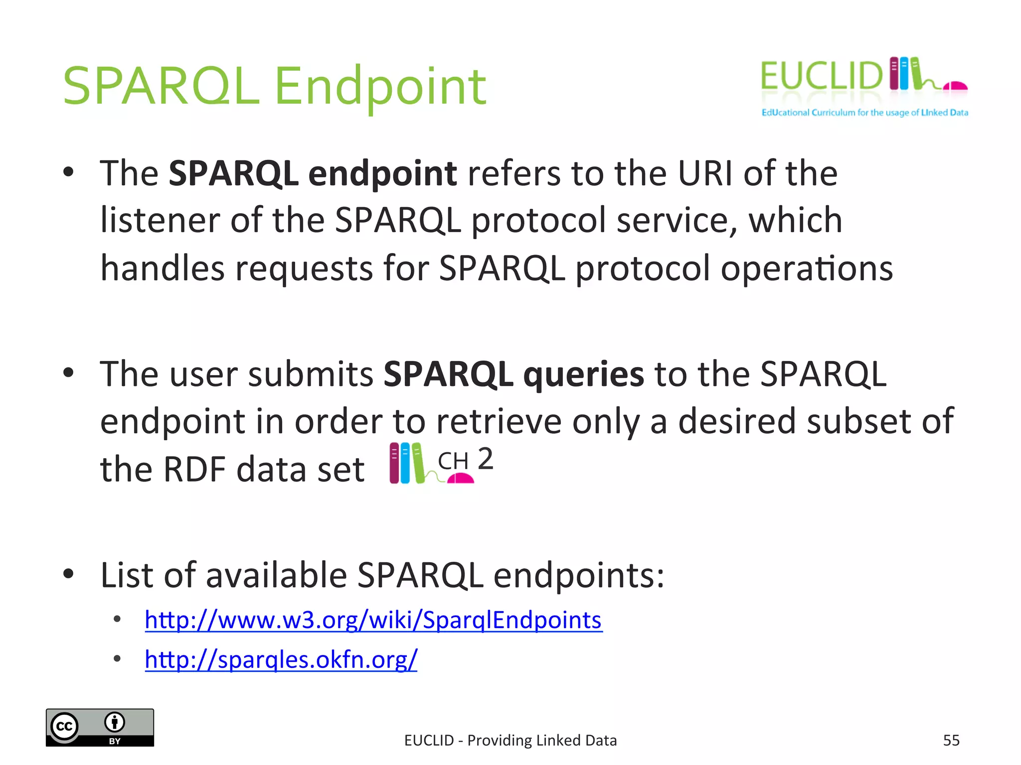 SPARQL 
Endpoint 
• The 
SPARQL 
endpoint 
refers 
to 
the 
URI 
of 
the 
listener 
of 
the 
SPARQL 
protocol 
service, 
which 
handles 
requests 
for 
SPARQL 
protocol 
operaSons 
• The 
user 
submits 
SPARQL 
queries 
to 
the 
SPARQL 
endpoint 
in 
order 
to 
retrieve 
only 
a 
desired 
subset 
of 
the 
RDF 
data 
set 
• List 
CH 
2 
of 
available 
SPARQL 
endpoints: 
• hdp://www.w3.org/wiki/SparqlEndpoints 
• hdp://sparqles.okfn.org/ 
EUCLID 
-­‐ 
Providing 
Linked 
Data 
55 
 