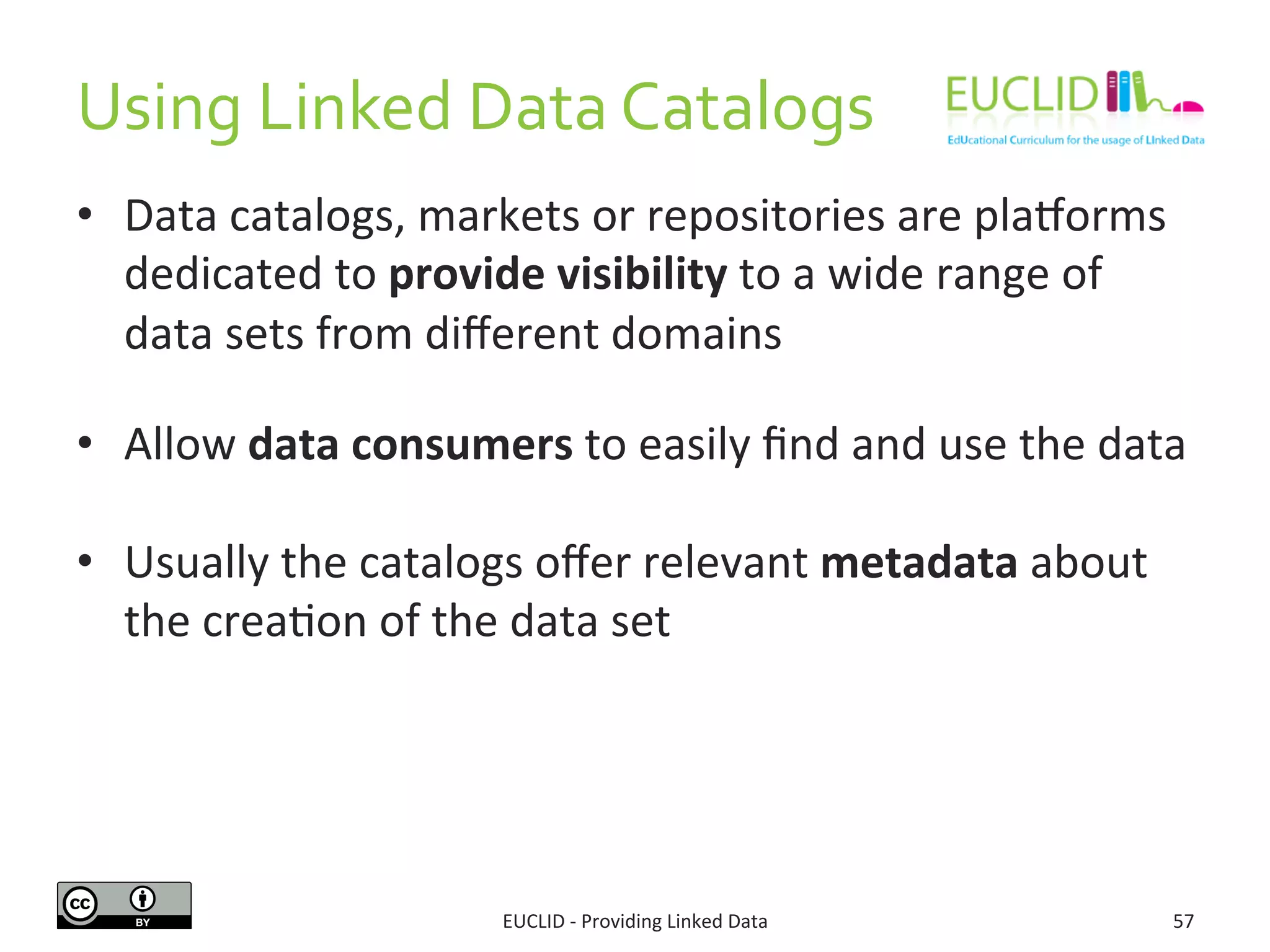 Using 
Linked 
Data 
Catalogs 
• Data 
catalogs, 
markets 
or 
repositories 
are 
pla{orms 
dedicated 
to 
provide 
visibility 
to 
a 
wide 
range 
of 
data 
sets 
from 
different 
domains 
• Allow 
data 
consumers 
to 
easily 
find 
and 
use 
the 
data 
• Usually 
the 
catalogs 
offer 
relevant 
metadata 
about 
the 
creaSon 
of 
the 
data 
set 
EUCLID 
-­‐ 
Providing 
Linked 
Data 
57 
 
