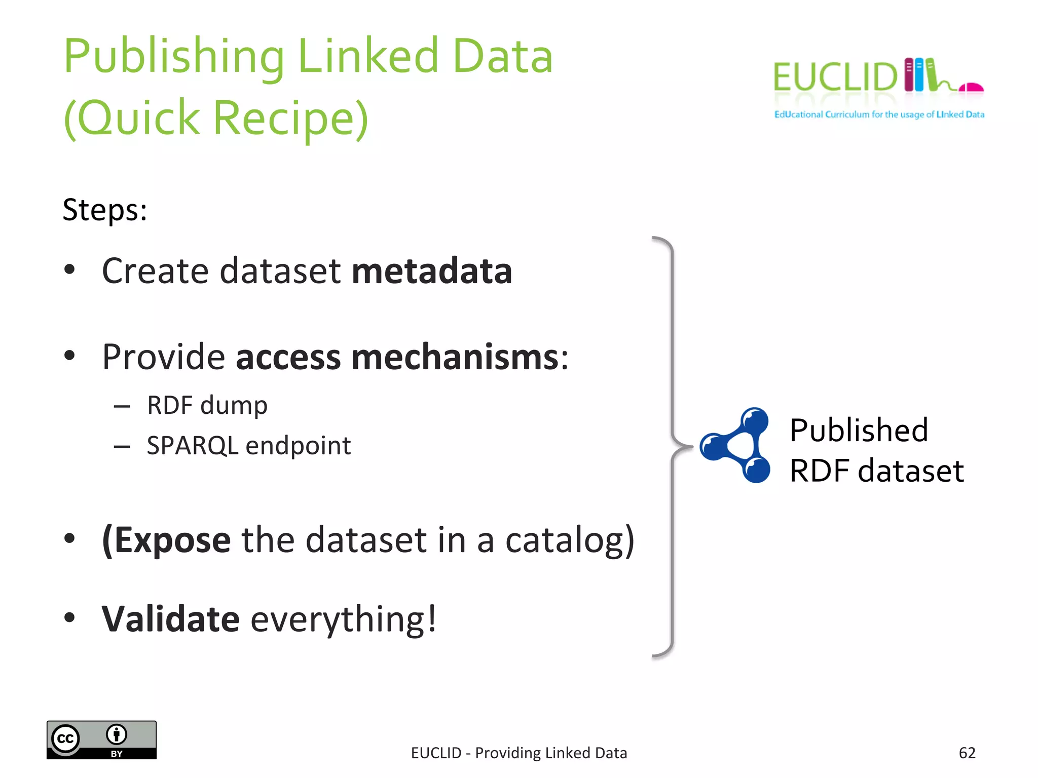 Publishing 
Linked 
Data 
(Quick 
Recipe) 
EUCLID 
-­‐ 
Providing 
Linked 
Data 
62 
• Create 
dataset 
metadata 
• Provide 
access 
mechanisms: 
– RDF 
dump 
– SPARQL 
endpoint 
• (Expose 
the 
dataset 
in 
a 
catalog) 
• Validate 
everything! 
Published 
RDF 
dataset 
Steps: 
 