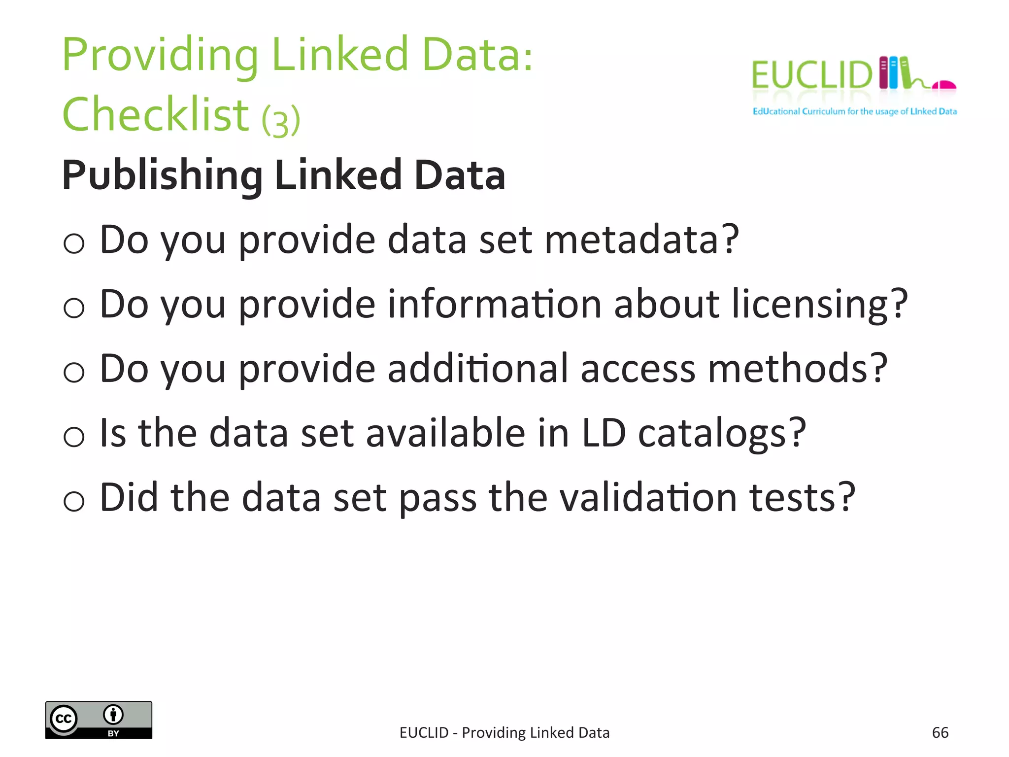 Providing 
Linked 
Data: 
Checklist 
(3) 
Publishing 
Linked 
Data 
o Do 
you 
provide 
data 
set 
metadata? 
o Do 
you 
provide 
informaSon 
about 
licensing? 
o Do 
you 
provide 
addiSonal 
access 
methods? 
o Is 
the 
data 
set 
available 
in 
LD 
catalogs? 
o Did 
the 
data 
set 
pass 
the 
validaSon 
tests? 
EUCLID 
-­‐ 
Providing 
Linked 
Data 
66 
 