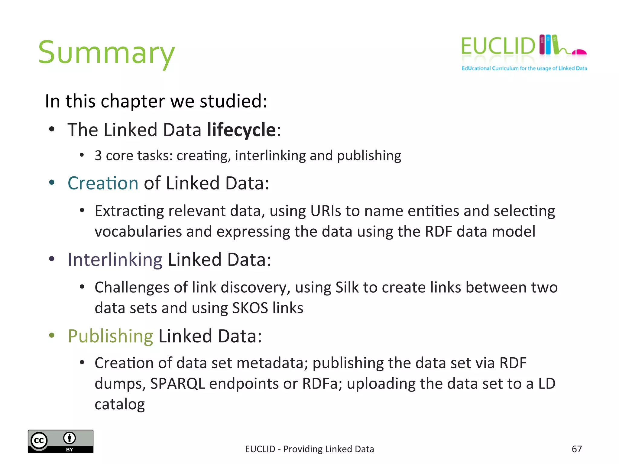 Summary 
In 
this 
chapter 
we 
studied: 
EUCLID 
-­‐ 
Providing 
Linked 
Data 
67 
• The 
Linked 
Data 
lifecycle: 
• 3 
core 
tasks: 
creaSng, 
interlinking 
and 
publishing 
• CreaSon 
of 
Linked 
Data: 
• ExtracSng 
relevant 
data, 
using 
URIs 
to 
name 
enSSes 
and 
selecSng 
vocabularies 
and 
expressing 
the 
data 
using 
the 
RDF 
data 
model 
• Interlinking 
Linked 
Data: 
• Challenges 
of 
link 
discovery, 
using 
Silk 
to 
create 
links 
between 
two 
data 
sets 
and 
using 
SKOS 
links 
• Publishing 
Linked 
Data: 
• CreaSon 
of 
data 
set 
metadata; 
publishing 
the 
data 
set 
via 
RDF 
dumps, 
SPARQL 
endpoints 
or 
RDFa; 
uploading 
the 
data 
set 
to 
a 
LD 
catalog 
 