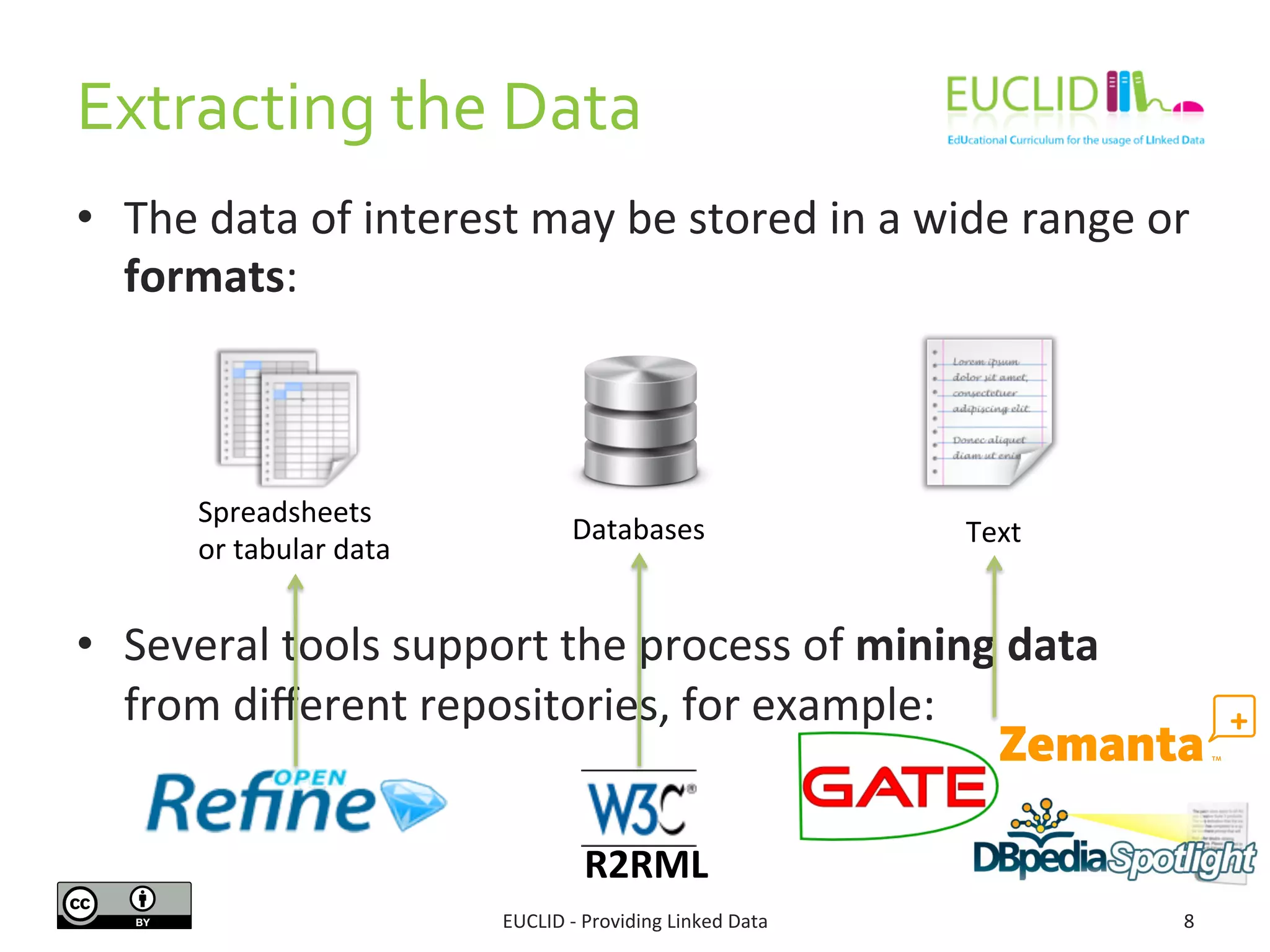 Extracting 
the 
Data 
• The 
data 
of 
interest 
may 
be 
stored 
in 
a 
wide 
range 
or 
formats: 
• Several 
tools 
support 
the 
process 
of 
mining 
data 
from 
different 
repositories, 
for 
example: 
EUCLID 
-­‐ 
Providing 
Linked 
Data 
8 
Spreadsheets 
or 
tabular 
data 
Databases 
Text 
R2RML 
 