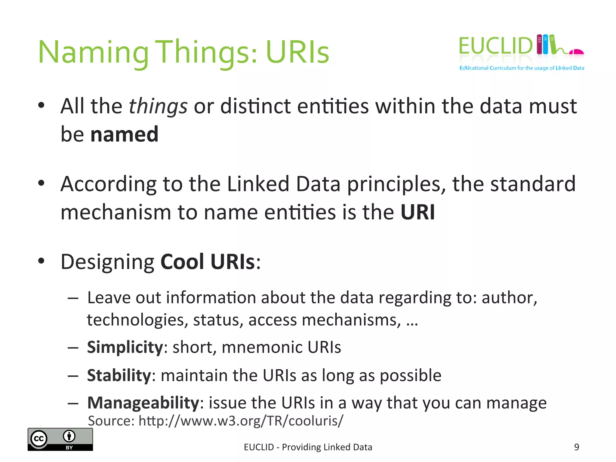 Naming 
Things: 
URIs 
• All 
the 
things 
or 
disSnct 
enSSes 
within 
the 
data 
must 
be 
named 
• According 
to 
the 
Linked 
Data 
principles, 
the 
standard 
mechanism 
to 
name 
enSSes 
is 
the 
URI 
• Designing 
Cool 
URIs: 
– Leave 
out 
informaSon 
about 
the 
data 
regarding 
to: 
author, 
technologies, 
status, 
access 
mechanisms, 
… 
– Simplicity: 
short, 
mnemonic 
URIs 
– Stability: 
maintain 
the 
URIs 
as 
long 
as 
possible 
– Manageability: 
issue 
the 
URIs 
in 
a 
way 
that 
you 
can 
manage 
Source: 
hdp://www.w3.org/TR/cooluris/ 
EUCLID 
-­‐ 
Providing 
Linked 
Data 
9 
 
