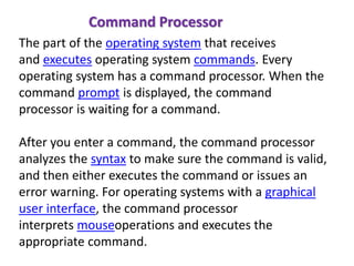 The part of the operating system that receives
and executes operating system commands. Every
operating system has a command processor. When the
command prompt is displayed, the command
processor is waiting for a command.
After you enter a command, the command processor
analyzes the syntax to make sure the command is valid,
and then either executes the command or issues an
error warning. For operating systems with a graphical
user interface, the command processor
interprets mouseoperations and executes the
appropriate command.
Command Processor
 
