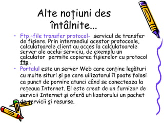 Alte noţiuni des
            întâlnite...
• Ftp –file transfer protocol- servicul de transfer
  de fişiere. Prin intermediul acestor protocoale,
  calculatoarele client au acces la calculatoarele
  server ale acelui serviciu, de exemplu un
  calculator permite copierea fişierelor cu protocol
  ftp .
• Portalul este un server Web care conţine legături
  cu multe situri şi pe care uilizatorul îl poate folosi
  ca punct de pornire atunci când se conecteaza la
  reţeaua Internet. El este creat de un furnizor de
  servicii Internet şi oferă utilizatorului un pachet
  de servicii şi resurse.
 