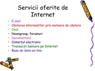 Servicii oferite de
           Internet
•   E-mail
•   Căutarea informaţiilor prin motoare de căutare
•   Chat
•   Newsgroup, forumuri
•   Documentare
•   Comerţul electronic
•   Tranzacţii bancare pe Internet
•   Baze de date on-line
 